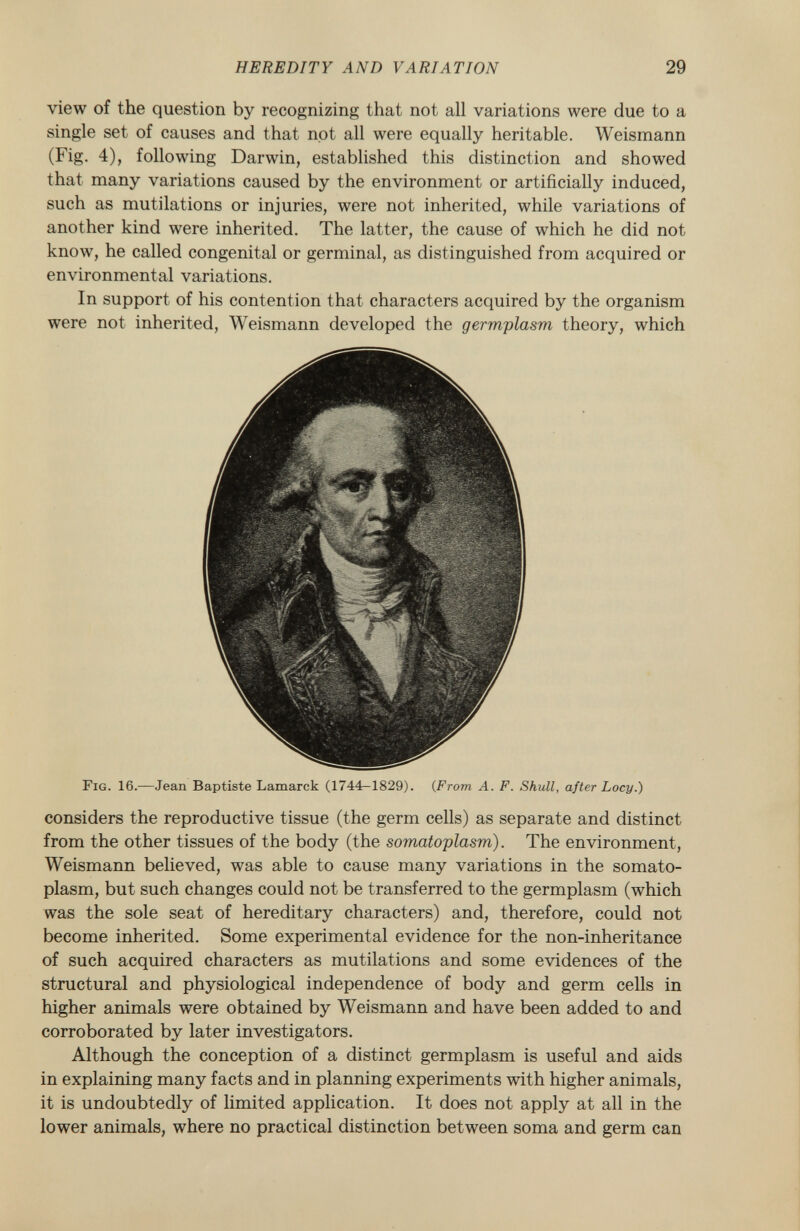 view of the question by recognizing that not all variations were due to a single set of causes and that not all were equally heritable. Weismann (Fig. 4), following Darwin, established this distinction and showed that many variations caused by the environment or artificially induced, such as mutilations or injuries, were not inherited, while variations of another kind were inherited. The latter, the cause of which he did not know, he called congenital or germinal, as distinguished from acquired or environmental variations. In support of his contention that characters acquired by the organism were not inherited, Weismann developed the germplasm theory, which Fig. 16. —Jean Baptiste Lamarck (1744-1829). ( From A. F. Shull, after Locy.) considers the reproductive tissue (the germ cells) as separate and distinct from the other tissues of the body (the somatoplasm). The environment, Weismann believed, was able to cause many variations in the somato plasm, but such changes could not be transferred to the germplasm (which was the sole seat of hereditary characters) and, therefore, could not become inherited. Some experimental evidence for the non-inheritance of such acquired characters as mutilations and some evidences of the structural and physiological independence of body and germ cells in higher animals were obtained by Weismann and have been added to and corroborated by later investigators. Although the conception of a distinct germplasm is useful and aids in explaining many facts and in planning experiments with higher animals, it is undoubtedly of limited application. It does not apply at all in the lower animals, where no practical distinction between soma and germ can
