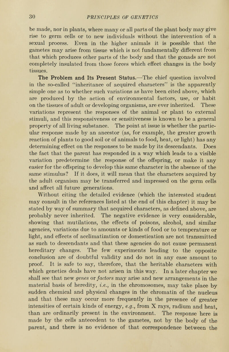 be made, nor in plants, where many or all parts of the plant body may give rise to germ cells or to new individuals without the intervention of a sexual process. Even in the higher animals it is possible that the gametes may arise from tissue which is not fundamentally different from that which produces other parts of the body and that the gonads are not completely insulated from those forces which effect changes in the body tissues. The Problem and Its Present Status. —The chief question involved in the so-called inheritance of acquired characters is the apparently simple one as to whether such variations as have been cited above, which are produced by the action of environmental factors, use, or habit on the tissues of adult or developing organisms, are ever inherited. These variations represent the responses of the animal or plant to external stimuli, and this responsiveness or sensitiveness is known to be a general property of all living substance. The point at issue is whether the partic ular response made by an ancestor (as, for example, the greater growth reaction of plants to good soil or of animals to food, heat, or light) has any determining effect on the responses to be made by its descendants. Does the fact that the parent has responded in a way which leads to a visible variation predetermine the response of the offspring, or make it any easier for the offspring to develop this same character in the absence of the same stimulus? If it does, it will mean that the characters acquired by the adult organism may be transferred and impressed on the germ cells and affect all future generations. Without citing the detailed evidence (which the interested student may consult in the references listed at the end of this chapter) it may be stated by way of summary that acquired characters, as defined above, are probably never inherited. The negative evidence is very considerable, showing that mutilations, the effects of poisons, alcohol, and similar agencies, variations due to amounts or kinds of food or to temperature or light, and effects of acclimatization or domestication are not transmitted as such to descendants and that these agencies do not cause permanent hereditary changes. The few experiments leading to the opposite conclusion are of doubtful validity and do not in any case amount to proof. It is safe to say, therefore, that the heritable characters with which genetics deals have not arisen in this way. In a later chapter we shall see that new genes or factors may arise and new arrangements in the material basis of heredity, i.e., in the chromosomes, may take place by sudden chemical and physical changes in the chromatin of the nucleus and that these may occur more frequently in the presence of greater intensities of certain kinds of energy, e.g., from X rays, radium and heat, than are ordinarily present in the environment. The response here is made by the cells antecedent to the gametes, not by the body of the parent, and there is no evidence of that correspondence between the
