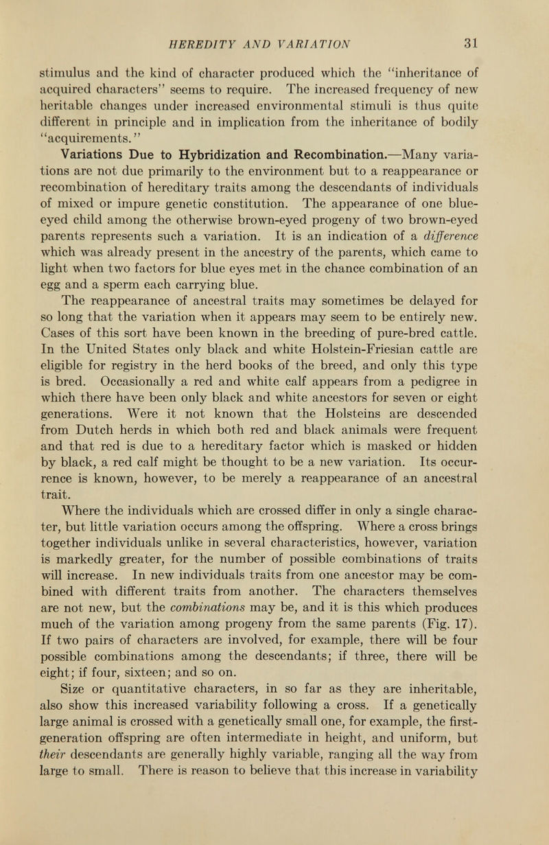 stimulus and the kind of character produced which the inheritance of acquired characters seems to require. The increased frequency of new heritable changes under increased environmental stimuli is thus quite different in principle and in implication from the inheritance of bodily acquirements.  Variations Due to Hybridization and Recombination. —Many varia tions are not due primarily to the environment but to a reappearance or recombination of hereditary traits among the descendants of individuals of mixed or impure genetic constitution. The appearance of one blue- eyed child among the otherwise brown-eyed progeny of two brown-eyed parents represents such a variation. It is an indication of a difference which was already present in the ancestry of the parents, which came to light when two factors for blue eyes met in the chance combination of an egg and a sperm each carrying blue. The reappearance of ancestral traits may sometimes be delayed for so long that the variation when it appears may seem to be entirely new. Cases of this sort have been known in the breeding of pure-bred cattle. In the United States only black and white Holstein-Friesian cattle are eligible for registry in the herd books of the breed, and only this type is bred. Occasionally a red and white calf appears from a pedigree in which there have been only black and white ancestors for seven or eight generations. Were it not known that the Holsteins are descended from Dutch herds in which both red and black animals were frequent and that red is due to a hereditary factor which is masked or hidden by black, a red calf might be thought to be a new variation. Its occur rence is known, however, to be merely a reappearance of an ancestral trait. Where the individuals which are crossed differ in only a single charac ter, but little variation occurs among the offspring. Where a cross brings together individuals unlike in several characteristics, however, variation is markedly greater, for the number of possible combinations of traits will increase. In new individuals traits from one ancestor may be com bined with different traits from another. The characters themselves are not new, but the combinations may be, and it is this which produces much of the variation among progeny from the same parents (Fig. 17). If two pairs of characters are involved, for example, there will be four possible combinations among the descendants; if three, there will be eight; if four, sixteen; and so on. Size or quantitative characters, in so far as they are inheritable, also show this increased variability following a cross. If a genetically large animal is crossed with a genetically small one, for example, the first- generation offspring are often intermediate in height, and uniform, but. their descendants are generally highly variable, ranging all the way from large to small. There is reason to believe that this increase in variability