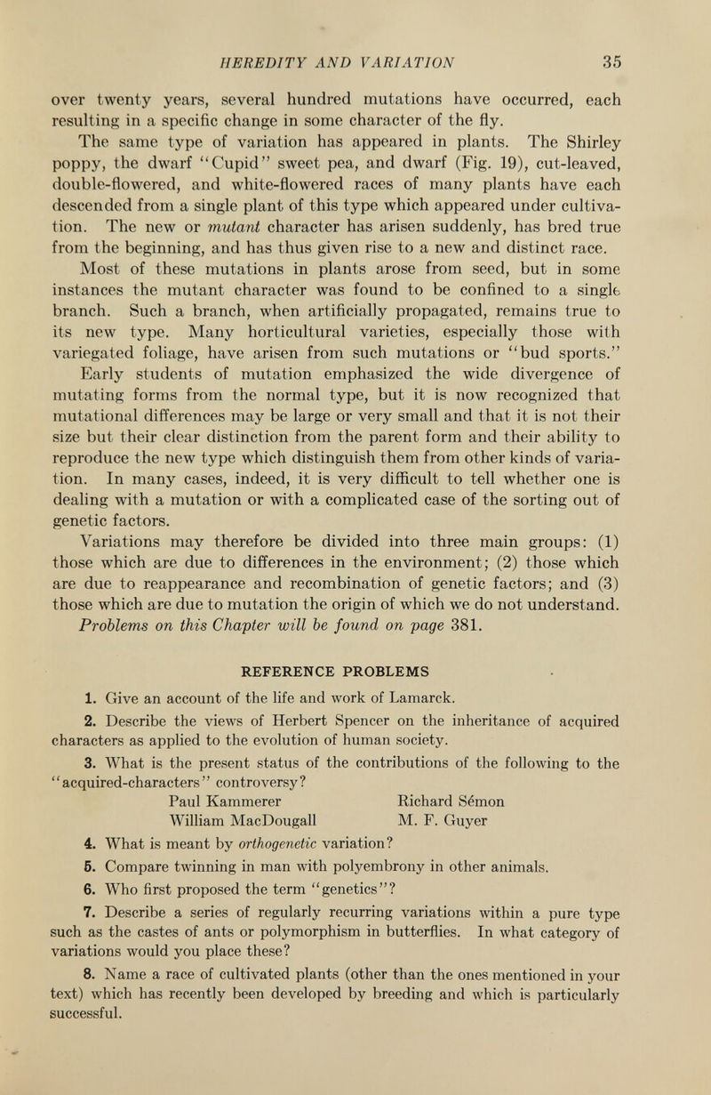 over twenty years, several hundred mutations have occurred, each resulting in a specific change in some character of the fly. The same type of variation has appeared in plants. The Shirley poppy, the dwarf Cupid sweet pea, and dwarf (Fig. 19), cut-leaved, double-flowered, and white-flowered races of many plants have each descended from a single plant of this type which appeared under cultiva tion. The new or mutant character has arisen suddenly, has bred true from the beginning, and has thus given rise to a new and distinct race. Most of these mutations in plants arose from seed, but in some instances the mutant character was found to be confined to a single branch. Such a branch, when artificially propagated, remains true to its new type. Many horticultural varieties, especially those with variegated foliage, have arisen from such mutations or bud sports. Early students of mutation emphasized the wide divergence of mutating forms from the normal type, but it is now recognized that mutational differences may be large or very small and that it is not their size but their clear distinction from the parent form and their ability to reproduce the new type which distinguish them from other kinds of varia tion. In many cases, indeed, it is very difficult to tell whether one is dealing with a mutation or with a complicated case of the sorting out of genetic factors. Variations may therefore be divided into three main groups: (1) those which are due to differences in the environment; (2) those which are due to reappearance and recombination of genetic factors; and (3) those which are due to mutation the origin of which we do not understand. Problems on this Chapter will be found on page 381. REFERENCE PROBLEMS 1. Give an account of the life and work of Lamarck. 2. Describe the views of Herbert Spencer on the inheritance of acquired characters as applied to the evolution of human society. 3. What is the present status of the contributions of the following to the ' ' acquired-characters ' ' controversy ? Paul Kammerer Richard Sémon William MacDougall M. F. Guyer 4. What is meant by orthogenetic variation? 5. Compare twinning in man with polyembrony in other animals. 6. Who first proposed the term genetics? 7. Describe a series of regularly recurring variations within a pure type such as the castes of ants or polymorphism in butterflies. In what category of variations would you place these? 8. Name a race of cultivated plants (other than the ones mentioned in your text) which has recently been developed by breeding and which is particularly successful.