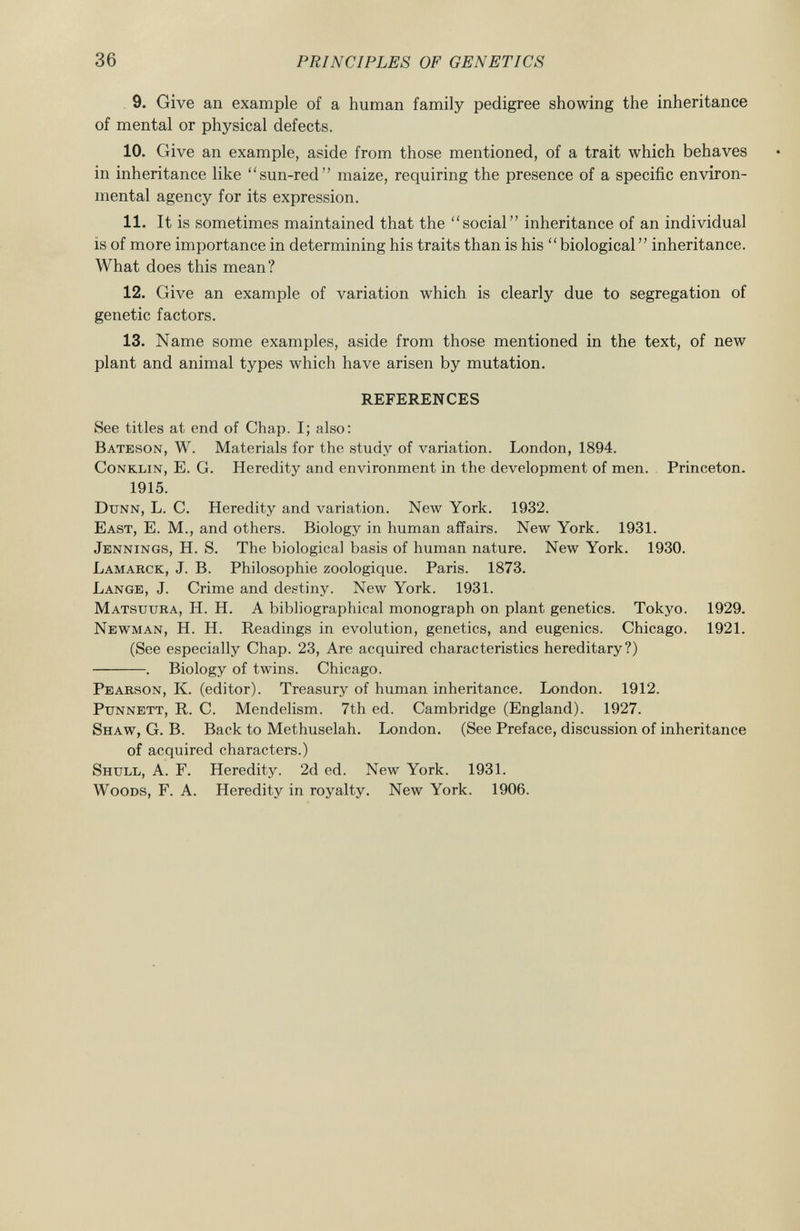 9. Give an example of a human family pedigree showing the inheritance of mental or physical defects. 10. Give an example, aside from those mentioned, of a trait which behaves in inheritance like sun-red maize, requiring the presence of a specific environ mental agency for its expression. 11. It is sometimes maintained that the social inheritance of an individual is of more importance in determining his traits than is his biological inheritance. What does this mean? 12. Give an example of variation which is clearly due to segregation of genetic factors. 13. Name some examples, aside from those mentioned in the text, of new plant and animal types which have arisen by mutation. REFERENCES See titles at end of Chap. I; also: Bateson , W. Materials for the study of variation. London, 1894. Conklin , E. G. Heredity and environment in the development of men. Princeton. 1915. Dunn, L. C. Heredity and variation. New York. 1932. East, E. M., and others. Biology in human affairs. New York. 1931. Jennings, H. S. The biological basis of human nature. New York. 1930. Lamarck , J. B. Philosophie zoologique. Paris. 1873. Lange, J. Crime and destiny. New York. 1931. Matstjura , H. H. A bibliographical monograph on plant genetics. Tokyo. 1929. Newman , H. H. Readings in evolution, genetics, and eugenics. Chicago. 1921. (See especially Chap. 23, Are acquired characteristics hereditary?) . Biology of twins. Chicago. Pearson , K. (editor). Treasury of human inheritance. London. 1912. Punnett , R. C. Mendelism. 7th ed. Cambridge (England). 1927. Shaw, G. B. Back to Methuselah. London. (See Preface, discussion of inheritance of acquired characters.) Shttll , A. F. Heredity. 2d ed. New York. 1931. Woods , F. A. Heredity in royalty. New York. 1906.