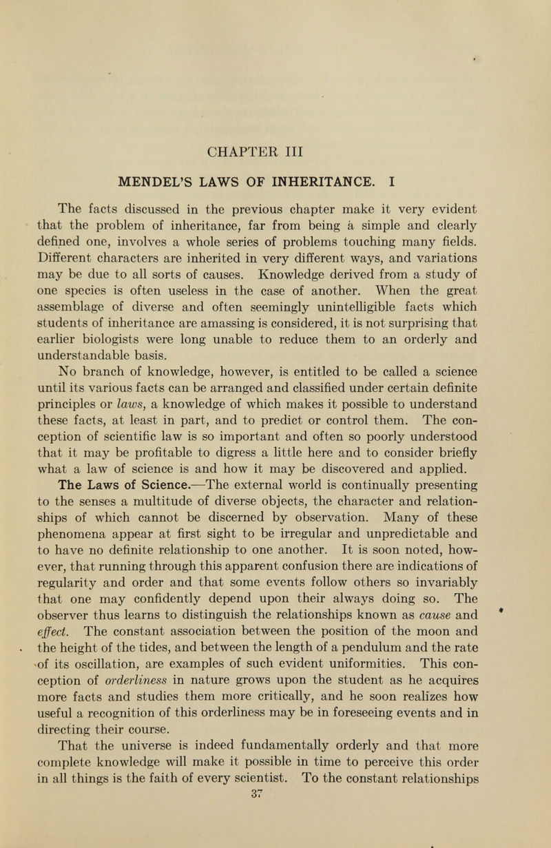CHAPTER III MENDEL'S LAWS OF INHERITANCE. I The facts discussed in the previous chapter make it very evident that the problem of inheritance, far from being à simple and clearly defined one, involves a whole series of problems touching many fields. Different characters are inherited in very different ways, and variations may be due to all sorts of causes. Knowledge derived from a study of one species is often useless in the case of another. When the great assemblage of diverse and often seemingly unintelligible facts which students of inheritance are amassing is considered, it is not surprising that earlier biologists were long unable to reduce them to an orderly and understandable basis. No branch of knowledge, however, is entitled to be called a science until its various facts can be arranged and classified under certain definite principles or laws, a knowledge of which makes it possible to understand these facts, at least in part, and to predict or control them. The con ception of scientific law is so important and often so poorly understood that it may be profitable to digress a little here and to consider briefly what a law of science is and how it may be discovered and applied. The Laws of Science. —The external world is continually presenting to the senses a multitude of diverse objects, the character and relation ships of which cannot be discerned by observation. Many of these phenomena appear at first sight to be irregular and unpredictable and to have no definite relationship to one another. It is soon noted, how ever, that running through this apparent confusion there are indications of regularity and order and that some events follow others so invariably that one may confidently depend upon their always doing so. The observer thus learns to distinguish the relationships known as cause and effect. The constant association between the position of the moon and the height of the tides, and between the length of a pendulum and the rate -of its oscillation, are examples of such evident uniformities. This con ception of orderliness in nature grows upon the student as he acquires more facts and studies them more critically, and he soon realizes how useful a recognition of this orderliness may be in foreseeing events and in directing their course. That the universe is indeed fundamentally orderly and that more complete knowledge will make it possible in time to perceive this order in all things is the faith of every scientist. To the constant relationships 37