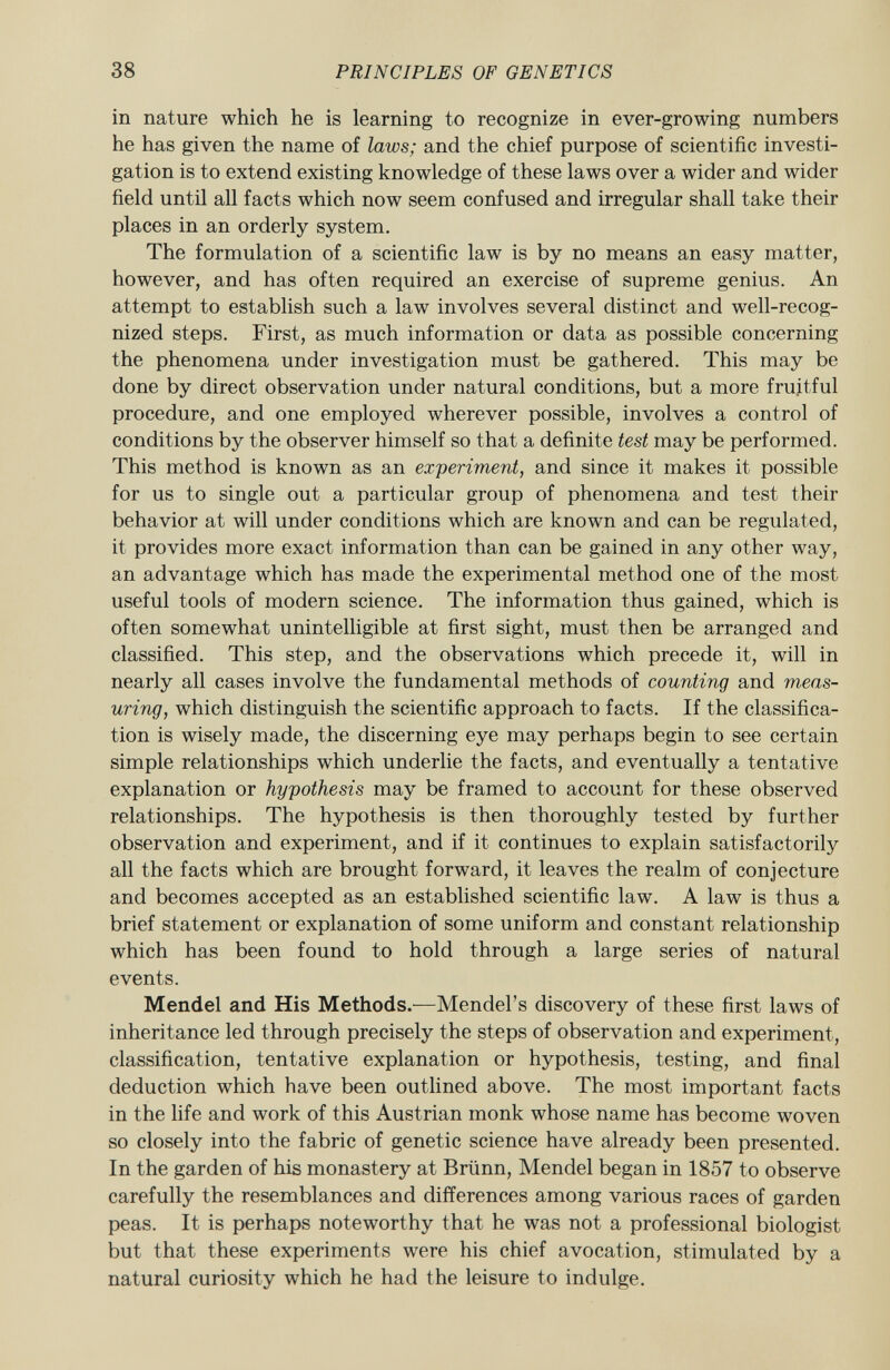 in nature which he is learning to recognize in ever-growing numbers he has given the name of laws; and the chief purpose of scientific investi gation is to extend existing knowledge of these laws over a wider and wider field until all facts which now seem confused and irregular shall take their places in an orderly system. The formulation of a scientific law is by no means an easy matter, however, and has often required an exercise of supreme genius. An attempt to establish such a law involves several distinct and well-recog nized steps. First, as much information or data as possible concerning the phenomena under investigation must be gathered. This may be done by direct observation under natural conditions, but a more fruitful procedure, and one employed wherever possible, involves a control of conditions by the observer himself so that a definite test may be performed. This method is known as an experiment, and since it makes it possible for us to single out a particular group of phenomena and test their behavior at will under conditions which are known and can be regulated, it provides more exact information than can be gained in any other way, an advantage which has made the experimental method one of the most useful tools of modern science. The information thus gained, which is often somewhat unintelligible at first sight, must then be arranged and classified. This step, and the observations which precede it, will in nearly all cases involve the fundamental methods of counting and meas uring , which distinguish the scientific approach to facts. If the classifica tion is wisely made, the discerning eye may perhaps begin to see certain simple relationships which underlie the facts, and eventually a tentative explanation or hypothesis may be framed to account for these observed relationships. The hypothesis is then thoroughly tested by further observation and experiment, and if it continues to explain satisfactorily all the facts which are brought forward, it leaves the realm of conjecture and becomes accepted as an established scientific law. A law is thus a brief statement or explanation of some uniform and constant relationship which has been found to hold through a large series of natural events. Mendel and His Methods. —Mendel's discovery of these first laws of inheritance led through precisely the steps of observation and experiment, classification, tentative explanation or hypothesis, testing, and final deduction which have been outlined above. The most important facts in the life and work of this Austrian monk whose name has become woven so closely into the fabric of genetic science have already been presented. In the garden of his monastery at Brünn, Mendel began in 1857 to observe carefully the resemblances and differences among various races of garden peas. It is perhaps noteworthy that he was not a professional biologist but that these experiments were his chief avocation, stimulated by a natural curiosity which he had the leisure to indulge.