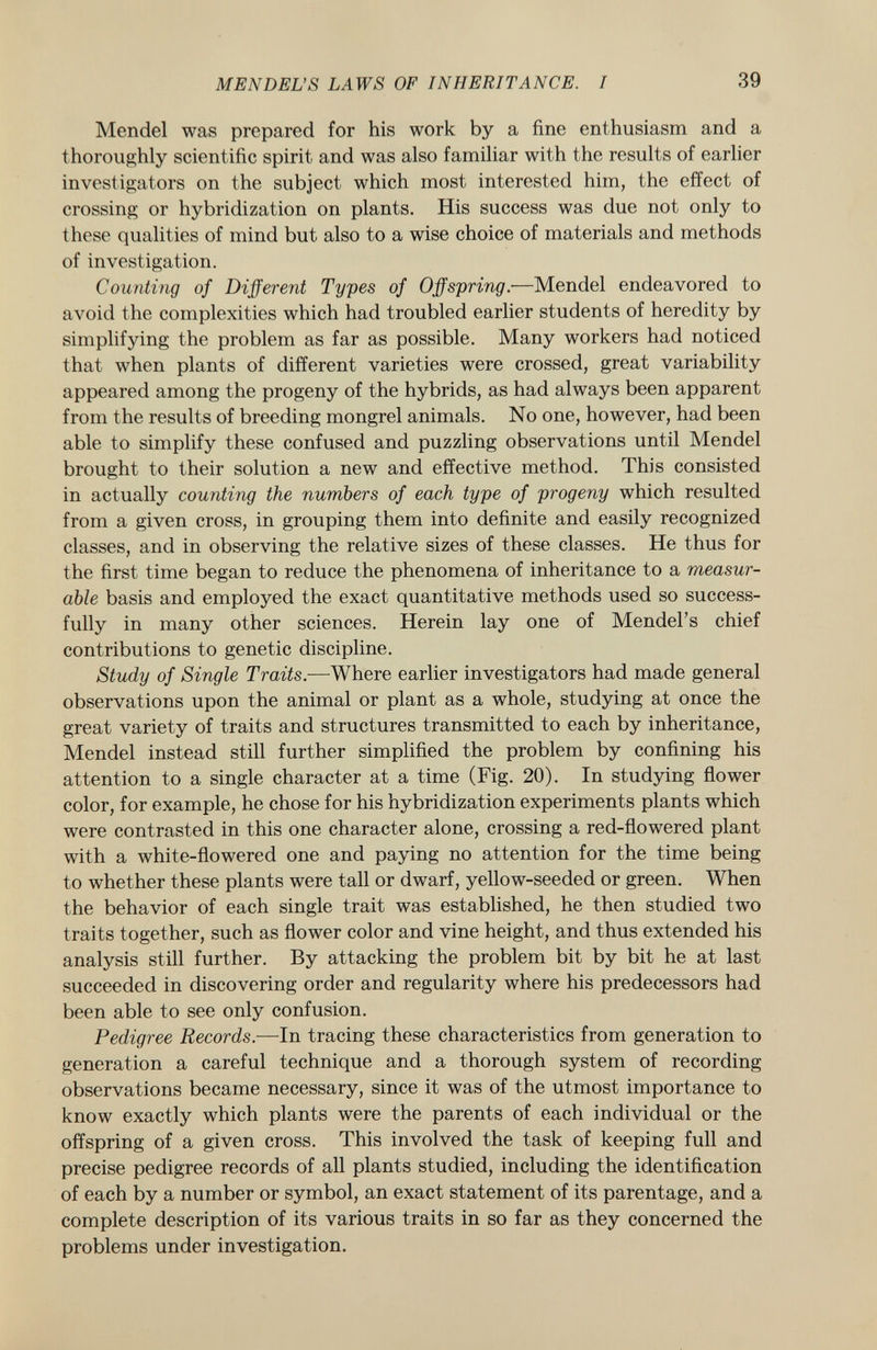 Mendel was prepared for his work by a fine enthusiasm and a thoroughly scientific spirit and was also familiar with the results of earlier investigators on the subject which most interested him, the effect of crossing or hybridization on plants. His success was due not only to these qualities of mind but also to a wise choice of materials and methods of investigation. Counting of Different Types of Offspring. —Mendel endeavored to avoid the complexities which had troubled earlier students of heredity by simplifying the problem as far as possible. Many workers had noticed that when plants of different varieties were crossed, great variability appeared among the progeny of the hybrids, as had always been apparent from the results of breeding mongrel animals. No one, however, had been able to simplify these confused and puzzling observations until Mendel brought to their solution a new and effective method. This consisted in actually counting the numbers of each type of progeny which resulted from a given cross, in grouping them into definite and easily recognized classes, and in observing the relative sizes of these classes. He thus for the first time began to reduce the phenomena of inheritance to a measur able basis and employed the exact quantitative methods used so success fully in many other sciences. Herein lay one of Mendel's chief contributions to genetic discipline. Study of Single Traits. —Where earlier investigators had made general observations upon the animal or plant as a whole, studying at once the great variety of traits and structures transmitted to each by inheritance, Mendel instead still further simplified the problem by confining his attention to a single character at a time (Fig. 20). In studying flower color, for example, he chose for his hybridization experiments plants which were contrasted in this one character alone, crossing a red-flowered plant with a white-flowered one and paying no attention for the time being to whether these plants were tall or dwarf, yellow-seeded or green. When the behavior of each single trait was established, he then studied two traits together, such as flower color and vine height, and thus extended his analysis still further. By attacking the problem bit by bit he at last succeeded in discovering order and regularity where his predecessors had been able to see only confusion. Pedigree Records. —In tracing these characteristics from generation to generation a careful technique and a thorough system of recording observations became necessary, since it was of the utmost importance to know exactly which plants were the parents of each individual or the offspring of a given cross. This involved the task of keeping full and precise pedigree records of all plants studied, including the identification of each by a number or symbol, an exact statement of its parentage, and a complete description of its various traits in so far as they concerned the problems under investigation.
