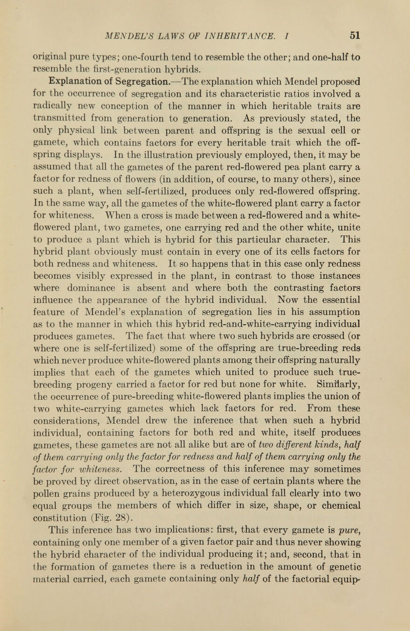original pure types; one-fourth tend to resemble the other; and one-half to resemble the first-generation hybrids. Explanation of Segregation. —The explanation which Mendel proposed for the occurrence of segregation and its characteristic ratios involved a radically new conception of the manner in which heritable traits are transmitted from generation to generation. As previously stated, the only physical link between parent and offspring is the sexual cell or gamete, which contains factors for every heritable trait which the off spring displays. In the illustration previously employed, then, it may be assumed that all the gametes of the parent red-flowered pea plant carry a factor for redness of flowers (in addition, of course, to many others), since such a plant, when self-fertilized, produces only red-flowered offspring. In the same way, all the gametes of the white-flowered plant carry a factor for whiteness. When a cross is made between a red-flowered and a white- flowered plant, two gametes, one carrying red and the other white, unite to produce a plant which is hybrid for this particular character. This hybrid plant obviously must contain in every one of its cells factors for both redness and whiteness. It so happens that in this case only redness becomes visibly expressed in the plant, in contrast to those instances where dominance is absent and where both the contrasting factors influence the appearance of the hybrid individual. Now the essential feature of Mendel's explanation of segregation lies in his assumption as to the manner in which this hybrid red-and-white-carrying individual produces gametes. The fact that where two such hybrids are crossed (or where one is self-fertilized) some of the offspring are true-breeding reds which never produce white-flowered plants among their offspring naturally implies that each of the gametes which united to produce such true- breeding progeny carried a factor for red but none for white. Similarly, the occurrence of pure-breeding white-flowered plants implies the union of two white-carrying gametes which lack factors for red. From these considerations, Mendel drew the inference that when such a hybrid individual, containing factors for both red and white, itself produces gametes, these gametes are not all alike but are of two different kinds, half of them carrying only the factor for redness and half of them carrying only the factor for whiteness. The correctness of this inference may sometimes be proved by direct observation, as in the case of certain plants where the pollen grains produced by a heterozygous individual fall clearly into two equal groups the members of which differ in size, shape, or chemical constitution (Fig. 28). This inference has two implications: first, that every gamete is pure, containing only one member of a given factor pair and thus never showing the hybrid character of the individual producing it; and, second, that in the formation of gametes there is a reduction in the amount of genetic material carried, each gamete containing only half of the factorial equips