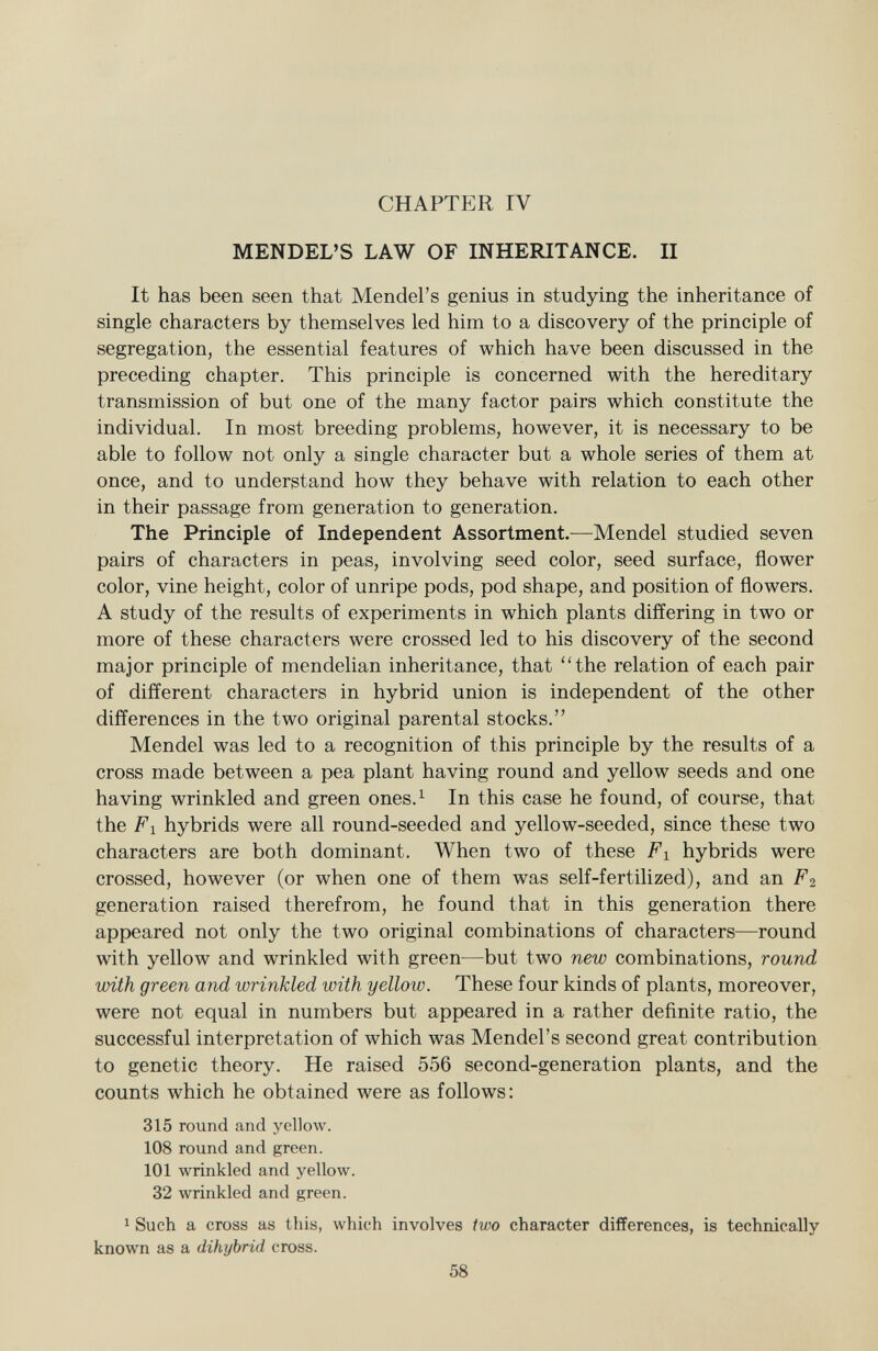 CHAPTER IV MENDEL 'S LAW OF INHERITANCE. II It has been seen that Mendel's genius in studying the inheritance of single characters by themselves led him to a discovery of the principle of segregation, the essential features of which have been discussed in the preceding chapter. This principle is concerned with the hereditary transmission of but one of the many factor pairs which constitute the individual. In most breeding problems, however, it is necessary to be able to follow not only a single character but a whole series of them at once, and to understand how they behave with relation to each other in their passage from generation to generation. The Principle of Independent Assortment. —Mendel studied seven pairs of characters in peas, involving seed color, seed surface, flower color, vine height, color of unripe pods, pod shape, and position of flowers. A study of the results of experiments in which plants differing in two or more of these characters were crossed led to his discovery of the second major principle of mendelian inheritance, that the relation of each pair of different characters in hybrid union is independent of the other differences in the two original parental stocks. Mendel was led to a recognition of this principle by the results of a cross made between a pea plant having round and yellow seeds and one having wrinkled and green ones. 1 In this case he found, of course, that the F i hybrids were all round-seeded and yellow-seeded, since these two characters are both dominant. When two of these Fi hybrids were crossed, however (or when one of them was self-fertilized), and an F 2 generation raised therefrom, he found that in this generation there appeared not only the two original combinations of characters—round with yellow and wrinkled with green—but two new combinations, round with green and wrinkled with yellow. These four kinds of plants, moreover, were not equal in numbers but appeared in a rather definite ratio, the successful interpretation of which was Mendel's second great contribution to genetic theory. He raised 556 second-generation plants, and the counts which he obtained were as follows: 315 round and yellow. 108 round and green. 101 wrinkled and yellow. 32 wrinkled and green. 1 Such a cross as this, which involves two character differences, is technically known as a dihybrid cross.