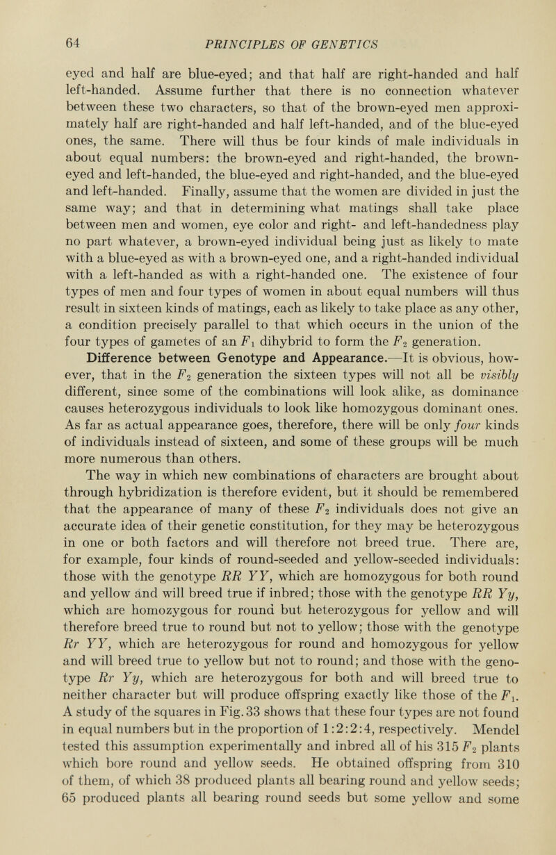 eyed and half are blue-eyed; and that half are right-handed and half left-handed. Assume further that there is no connection whatever between these two characters, so that of the brown-eyed men approxi mately half are right-handed and half left-handed, and of the blue-eyed ones, the same. There will thus be four kinds of male individuals in about equal numbers: the brown-eyed and right-handed, the brown- eyed and left-handed, the blue-eyed and right-handed, and the blue-eyed and left-handed. Finally, assume that the women are divided in just the same way; and that in determining what matings shall take place between men and women, eye color and right- and left-handedness play no part whatever, a brown-eyed individual being just as likely to mate with a blue-eyed as with a brown-eyed one, and a right-handed individual with a left-handed as with a right-handed one. The existence of four types of men and four types of women in about equal numbers will thus result in sixteen kinds of matings, each as likely to take place as any other, a condition precisely parallel to that which occurs in the union of the four types of gametes of an F x dihybrid to form the F 2 generation. Difference between Genotype and Appearance. —It is obvious, how ever, that in the F 2 generation the sixteen types will not all be visibly different, since some of the combinations will look alike, as dominance causes heterozygous individuals to look like homozygous dominant ones. As far as actual appearance goes, therefore, there will be only four kinds of individuals instead of sixteen, and some of these groups will be much more numerous than others. The way in which new combinations of characters are brought about through hybridization is therefore evident, but it should be remembered that the appearance of many of these F 2 individuals does not give an accurate idea of their genetic constitution, for they may be heterozygous in one or both factors and will therefore not breed true. There are, for example, four kinds of round-seeded and yellow-seeded individuals: those with the genotype RR YY, which are homozygous for both round and yellow and will breed true if inbred; those with the genotype RR Yy, which are homozygous for round but heterozygous for yellow and will therefore breed true to round but not to yellow; those with the genotype Rr YY, which are heterozygous for round and homozygous for yellow and will breed true to yellow but not to round; and those with the geno type Rr Yy, which are heterozygous for both and will breed true to neither character but will produce offspring exactly like those of the Fx. A study of the squares in Fig. 33 shows that these four types are not found in equal numbers but in the proportion of 1:2:2:4, respectively. Mendel tested this assumption experimentally and inbred all of his 315 F 2 plants which bore round and yellow seeds. He obtained offspring from 310 of them, of which 38 produced plants all bearing round and yellow seeds; 65 produced plants all bearing round seeds but some yellow and some