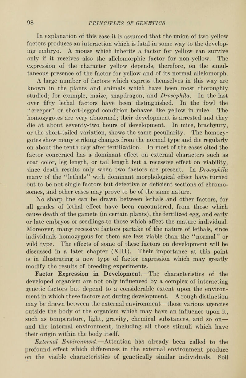In explanation of this case it is assumed that the union of two yellow factors produces an interaction which is fatal in some way to the develop ing embryo. A mouse which inherits a factor for yellow can survive only if it receives also the allelomorphic factor for non-yellow. The expression of the character yellow depends, therefore, on the simul taneous presence of the factor for yellow and of its normal allelomorph. A large number of factors which express themselves in this way are known in the plants and animals which have been most thoroughly studied; for example, maize, snapdragon, and Drosophila. In the last over fifty lethal factors have been distinguished. In the fowl the creeper or short-legged condition behaves like yellow in mice. The homozygotes are very abnormal; their development is arrested and they die at about seventy-two hours of development. In mice, brachyury, or the short-tailed variation, shows the same peculiarity. The homozy gotes show many striking changes from the normal type and die regularly on about the tenth day after fertilization. In most of the cases cited the factor concerned has a dominant effect on external characters such as coat color, leg length, or tail length but a recessive effect on viability, since death results only when two factors are present. In Drosophila many of the lethals with dominant morphological effect have turned out to be not single factors but defective or deficient sections of chromo somes, and other cases may prove to be of the same nature. No sharp line can be drawn between lethals and other factors, for all grades of lethal effect have been encountered, from those which cause death of the gamete (in certain plants), the fertilized egg, and early or late embryos or seedlings- to those which affect the mature individual. Moreover, many recessive factors partake of the nature of lethals, since individuals homozygous for them are less viable than the normal or wild type. The effects of some of these factors on development will be discussed in a later chapter (XIII). Their importance at this point is in illustrating a new type of factor expression which may greatly modify the results of breeding experiments. Factor Expression in Development.—The characteristics of the developed organism are not only influenced by a complex of interacting genetic factors but depend to a considerable extent upon the environ ment in which these factors act during development. A rough distinction may be drawn between the external environment—those various agencies outside the body of the organism which may have an influence upon it, such as temperature, light, gravity, chemical substances, and so on— and the internal environment, including all those stimuli which have their origin within the body itself. External Environment. —Attention has already been called to the profound effect which differences in the external environment produce on the visible characteristics of genetically similar individuals. Soil
