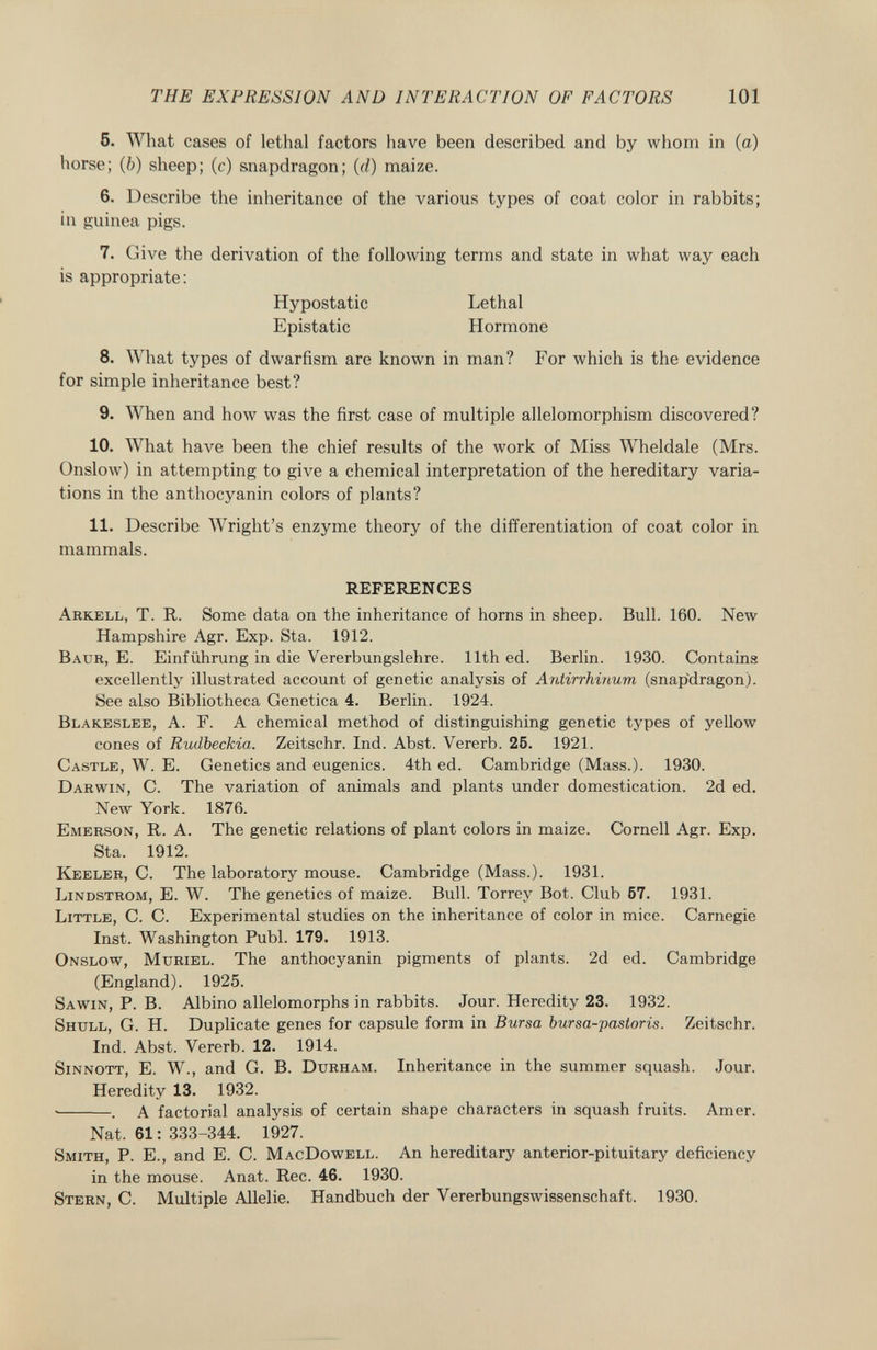 5. What cases of lethal factors have been described and by whom in (a) horse; ( b ) sheep; (c) snapdragon; (d) maize. 6. Describe the inheritance of the various types of coat color in rabbits; in guinea pigs. 7. Give the derivation of the following terms and state in what way each is appropriate: Hypostatic Lethal Epistatic Hormone 8. What types of dwarfism are known in man? For which is the evidence for simple inheritance best? 9. When and how was the first case of multiple allelomorphism discovered? 10. What have been the chief results of the work of Miss Wheldale (Mrs. Onslow) in attempting to give a chemical interpretation of the hereditary varia tions in the anthocyanin colors of plants? 11. Describe Wright's enzyme theory of the differentiation of coat color in mammals. REFERENCES A rkell , T. R. Some data on the inheritance of horns in sheep. Bull. 160. New Hampshire Agr. Exp. Sta. 1912. B aur , E. Einführung in die Vererbungslehre. 11th ed. Berlin. 1930. Containa excellently illustrated account of genetic analysis of Antirrhinum (snapdragon). See also Bibliotheca Genetica 4. Berlin. 1924. B lakeslee , A. F. A chemical method of distinguishing genetic types of yellow cones of Rudbeckia. Zeitschr. Ind. Abst. Vererb. 25. 1921. C astle , W. E. Genetics and eugenics. 4th ed. Cambridge (Mass.). 1930. D arwin , C. The variation of animals and plants under domestication. 2d ed. New York. 1876. E merson , R. A. The genetic relations of plant colors in maize. Cornell Agr. Exp. Sta. 1912. K eeler , C. The laboratory mouse. Cambridge (Mass.). 1931. L indstrom , E. W. The genetics of maize. Bull. Torrey Bot. Club 57. 1931. L ittle , C. C. Experimental studies on the inheritance of color in mice. Carnegie Inst. Washington Pubi. 179. 1913. O nslow , M uriel . The anthocyanin pigments of plants. 2d ed. Cambridge (England). 1925. S a win , P. B. Albino allelomorphs in rabbits. Jour. Heredity 23. 1932. S hull , G. H. Duplicate genes for capsule form in Bursa bursa-pastoris. Zeitschr. Ind. Abst. Vererb. 12. 1914. S innott , E. W., and G. B. D urham . Inheritance in the summer squash. Jour. Heredity 13. 1932. • . A factorial analysis of certain shape characters in squash fruits. Amer. Nat. 61 : 333-344. 1927. S mith , P. E., and E. C. M ac D owell . An hereditary anterior-pituitary deficiency in the mouse. Anat. Ree. 46. 1930. S tern , C. Multiple Allelie. Handbuch der Vererbungswissenschaft. 1930.