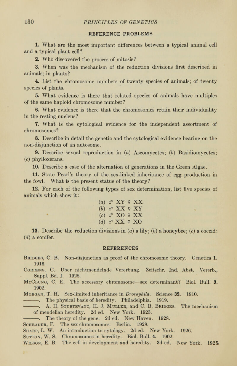 REFERENCE PROBLEMS 1. What are the most important differences between a typical animal cell and a typical plant cell? 2. Who discovered the process of mitosis? 3. When was the mechanism of the reduction divisions first described in animals; in plants? 4. List the chromosome numbers of twenty species of animals; of twenty species of plants. 5. What evidence is there that related species of animals have multiples of the same haploid chromosome number? 6. What evidence is there that the chromosomes retain their individuality in the resting nucleus? 7. What is the cytological evidence for the independent assortment of chromosomes? 8. Describe in detail the genetic and the cytological evidence bearing on the non-disjunction of an autosome. 9. Describe sexual reproduction in (a) Ascomycetes; (6) Basidiomycetes; (c) phylloxerans. 10. Describe a case of the alternation of generations in the Green Algae. 11. State Pearl's theory of the sex-linked inheritance of egg production in the fowl. What is the present status of the theory? 12. For each of the following types of sex determination, list five species of animals which show it : (а) c? XY 9 XX (б) c? XX 9 XY (c) Í X0 9XX (d) d* XX 9 XO 13. Describe the reduction divisions in (a) a lily; (ò) a honeybee; (c) a coccid; (d) a conifer. REFERENCES Bridges , C. B. Non-disjunction as proof of the chromosome theory. Genetics 1. 1916. Correns , C. Uber nichtmendelnde Vererbung. Zeitschr. Ind. Abst. Vererb., Suppl. Bd. I. 1928. McClung, C. E. The accessory chromosome—sex determinant? Biol. Bull. 3. 1902. Morgan, T. H. Sex-limited inheritance in Drosophila. Science 32. 1910. . The physical basis of heredity. Philadelphia. 1919. . A. H. Sttjrtevant , H. J. Mtjller , and C. B. Bridges . The mechanism of mendelian heredity. 2d ed. New York. 1923. . The theory of the gene. 2d ed. New Haven. 1928. Schräder , F. The sex chromosomes. Berlin. 1928. Sharp , L. W. An introduction to cytology. 2d ed. New York. 1926. Sutton , W. S. Chromosomes in heredity. Biol. Bull. 4. 1902. Wilson, E. B. The cell in development and heredity. 3d ed. New York. 1925.