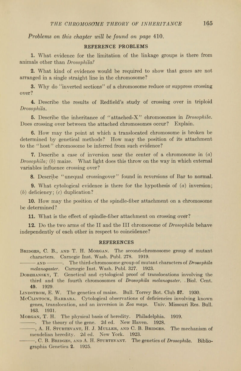 Problems on this chapter will be found on page 410. REFERENCE PROBLEMS 1. What evidence for the limitation of the linkage groups is there from animals other than Drosophila? 2. What kind of evidence would be required to show that genes are not arranged in a single straight line in the chromosome? 3. Why do inverted sections of a chromosome reduce or suppress crossing over? 4. Describe the results of Redfield's study of crossing over in triploid Drosophila. 5. Describe the inheritance of attached-X chromosomes in Drosophila. Does crossing over between the attached chromosomes occur? Explain. 6. How may the point at which a translocated chromosome is broken be determined by genetical methods? How may the position of its attachment to the host chromosome be inferred from such evidence? 7. Describe a case of inversion near the center of a chromosome in (a) Drosophila; ( b ) maize. What light does this throw on the way in which external variables influence crossing over? 8. Describe unequal crossingover found in reversions of Bar to normal. 9. What cytological evidence is there for the hypothesis of (a) inversion; (Ò) deficiency; (c) duplication? 10. How may the position of the spindle-fiber attachment on a chromosome be determined? 11. What is the effect of spindle-fiber attachment on crossing over? 12. Do the two arms of the II and the III chromosome of Drosophila behave independently of each other in respect to coincidence? REFERENCES Bridges , C. B., and T. H. Morgan . The second-chromosome group of mutant characters. Carnegie Inst. Wash. Puhl. 278. 1919. ■ and . The third-chromosome group of mutant characters of Drosophila melanogaster. Carnegie Inst. Wash. Pubi. 327. 1923. Dobzhansky, T. Genetical and cytological proof of translocations involving the third and the fourth chromosomes of Drosophila melanogaster. Biol. Cent. 49. 1929. Lindstrom , E. W. The genetics of maize. Bull. Torrey Bot. Club 57. 1930. McClintock, Barbara . Cytological observations of deficiencies involving known genes, translocation, and an inversion in Zea mays. Univ. Missouri Res. Bull. 163. 1931. Morgan , T. H. The physical basis of heredity. Philadelphia. 1919. . The theory of the gene. 2d ed. New Haven. 1928. , A. H. Sturtevant , H. J. Müller, and C. B. Bridges . The mechanism of mendelian heredity. 2d ed. New York. 1923. , C. B. Bridges, and A. H. Sturtevant . The genetics of Drosophila. Biblio- graphia Genetica 2. 1925.