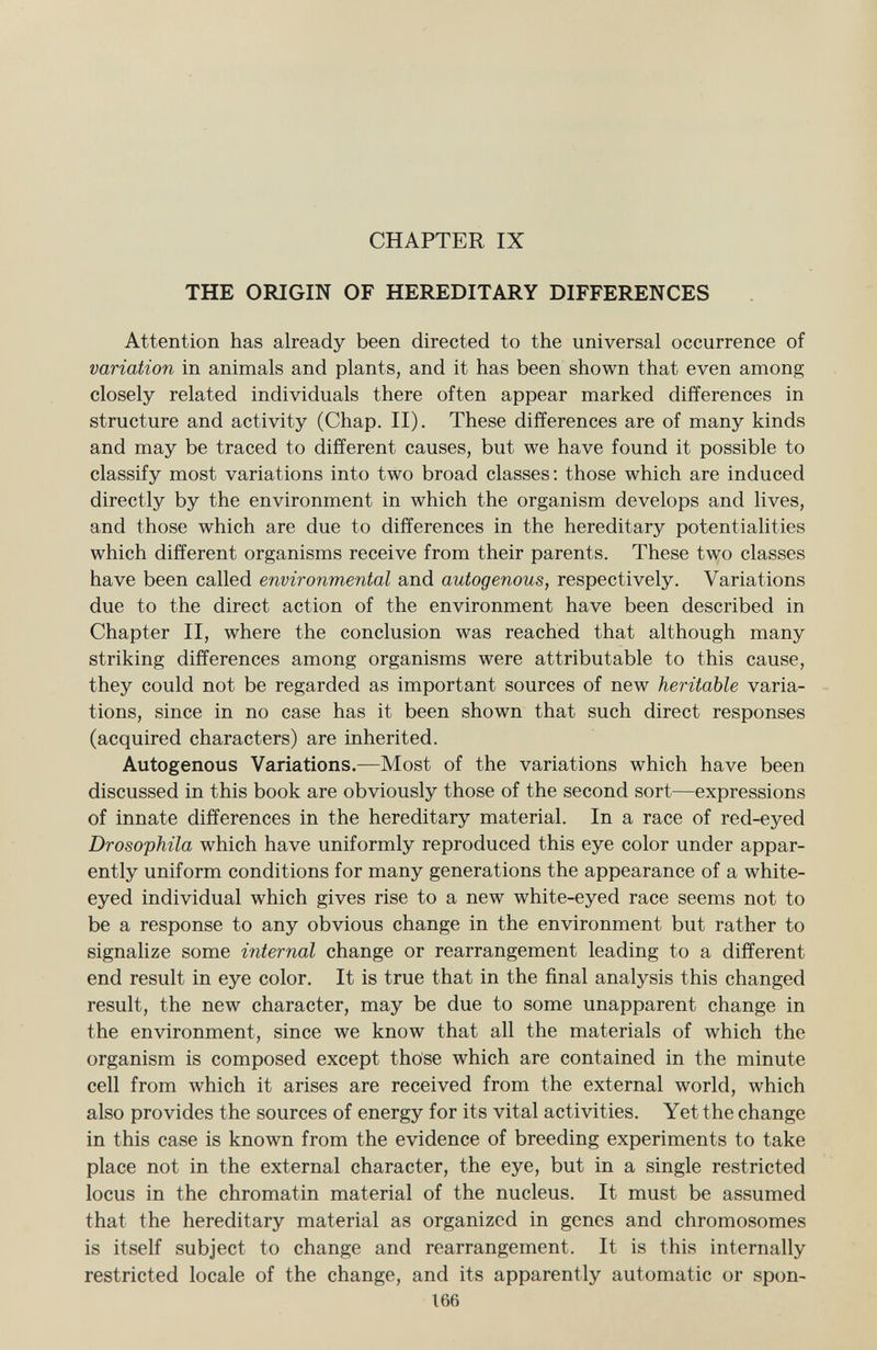 CHAPTER IX THE ORIGIN OF HEREDITARY DIFFERENCES Attention has already been directed to the universal occurrence of variation in animals and plants, and it has been shown that even among closely related individuals there often appear marked differences in structure and activity (Chap. II). These differences are of many kinds and may be traced to different causes, but we have found it possible to classify most variations into two broad classes: those which are induced directly by the environment in which the organism develops and lives, and those which are due to differences in the hereditary potentialities which different organisms receive from their parents. These two classes have been called environmental and autogenous, respectively. Variations due to the direct action of the environment have been described in Chapter II, where the conclusion was reached that although many striking differences among organisms were attributable to this cause, they could not be regarded as important sources of new heritable varia tions, since in no case has it been shown that such direct responses (acquired characters) are inherited. Autogenous Variations. —Most of the variations which have been discussed in this book are obviously those of the second sort—expressions of innate differences in the hereditary material. In a race of red-eyed Drosophila which have uniformly reproduced this eye color under appar ently uniform conditions for many generations the appearance of a white- eyed individual which gives rise to a new white-eyed race seems not to be a response to any obvious change in the environment but rather to signalize some internal change or rearrangement leading to a different end result in eye color. It is true that in the final analysis this changed result, the new character, may be due to some unapparent change in the environment, since we know that all the materials of which the organism is composed except those which are contained in the minute cell from which it arises are received from the external world, which also provides the sources of energy for its vital activities. Yet the change in this case is known from the evidence of breeding experiments to take place not in the external character, the eye, but in a single restricted locus in the chromatin material of the nucleus. It must be assumed that the hereditary material as organized in genes and chromosomes is itself subject to change and rearrangement. It is this internally restricted locale of the change, and its apparently automatic or spon- 166