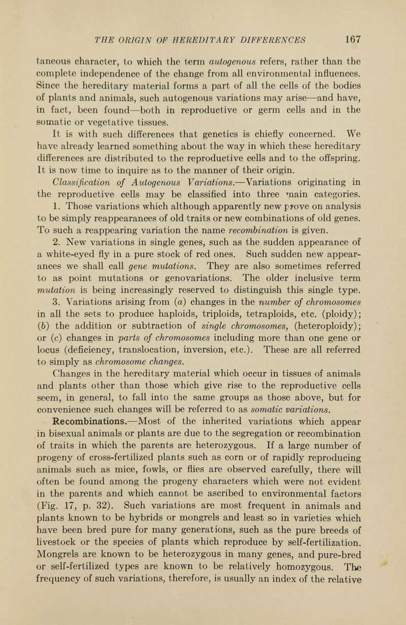 taneous character, to which the term autogenous refers, rather than the complete independence of the change from all environmental influences. Since the hereditary material forms a part of all the cells of the bodies of plants and animals, such autogenous variations may arise—and have, in fact, been found—both in reproductive or germ cells and in the somatic or vegetative tissues. It is with such differences that genetics is chiefly concerned. We have already learned something about the way in which these hereditary differences are distributed to the reproductive cells and to the offspring. It is now time to inquire as to the manner of their origin. Classification of Autogenous Variations. —Variations originating in the reproductive cells may be classified into three main categories. 1. Those variations which although apparently new pyove on analysis to be simply reappearances of old traits or new combinations of old genes. To such a reappearing variation the name recombination is given. 2. New variations in single genes, such as the sudden appearance of a white-eyed fly in a pure stock of red ones. Such sudden new appear ances we shall call gene mutations. They are also sometimes referred to as point mutations or genovariations. The older inclusive term mutation is being increasingly reserved to distinguish this single type. 3. Variations arising from (a) changes in the number of chromosomes in all the sets to produce haploids, triploids, tetraploids, etc. (ploidy); (fe) the addition or subtraction of single chromosomes, (heteroploidy) ; or (c) changes in parts of chromosomes including more than one gene or locus (deficiency, translocation, inversion, etc.). These are all referred to simply as chromosome changes. Changes in the hereditary material which occur in tissues of animals and plants other than those which give rise to the reproductive cells seem, in general, to fall into the same groups as those above, but for convenience such changes will be referred to as somatic variations. Recombinations. —Most of the inherited variations which appear in bisexual animals or plants are due to the segregation or recombination of traits in which the parents are heterozygous. If a large number of progeny of cross-fertilized plants such as corn or of rapidly reproducing animals such as mice, fowls, or flies are observed carefully, there will often be found among the progeny characters which were not evident in the parents and which cannot be ascribed to environmental factors (Fig. 17, p. 32). Such variations are most frequent in animals and plants known to be hybrids or mongrels and least so in varieties which have been bred pure for many generations, such as the pure breeds of livestock or the species of plants which reproduce by self-fertilization. Mongrels are known to be heterozygous in many genes, and pure-bred or self-fertilized types are known to be relatively homozygous. The frequency of such variations, therefore, is usually an index of the relative
