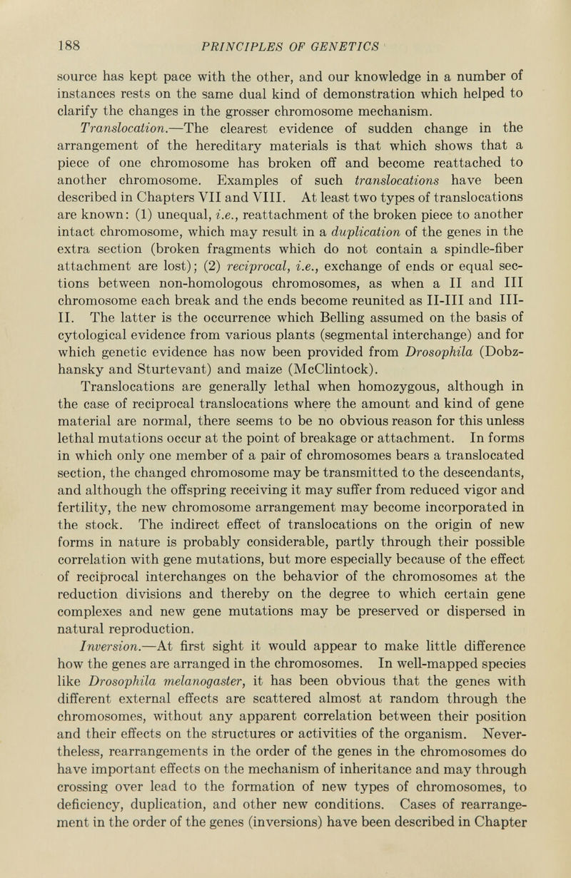 source has kept pace with the other, and our knowledge in a number of instances rests on the same dual kind of demonstration which helped to clarify the changes in the grosser chromosome mechanism. Translocation. —The clearest evidence of sudden change in the arrangement of the hereditary materials is that which shows that a piece of one chromosome has broken off and become reattached to another chromosome. Examples of such translocations have been described in Chapters VII and VIII. At least two types of translocations are known: (1) unequal, i.e., reattachment of the broken piece to another intact chromosome, which may result in a duplication of the genes in the extra section (broken fragments which do not contain a spindle-fiber attachment are lost); (2) reciprocal, i.e., exchange of ends or equal sec tions between non-homologous chromosomes, as when a II and III chromosome each break and the ends become reunited as II-III and III- II. The latter is the occurrence which Belling assumed on the basis of cytological evidence from various plants (segmental interchange) and for which genetic evidence has now been provided from Drosophila (Dobz- hansky and Sturtevant) and maize (McClintock). Translocations are generally lethal when homozygous, although in the case of reciprocal translocations where the amount and kind of gene material are normal, there seems to be no obvious reason for this unless lethal mutations occur at the point of breakage or attachment. In forms in which only one member of a pair of chromosomes bears a translocated section, the changed chromosome may be transmitted to the descendants, and although the offspring receiving it may suffer from reduced vigor and fertility, the new chromosome arrangement may become incorporated in the stock. The indirect effect of translocations on the origin of new forms in nature is probably considerable, partly through their possible correlation with gene mutations, but more especially because of the effect of reciprocal interchanges on the behavior of the chromosomes at the reduction divisions and thereby on the degree to which certain gene complexes and new gene mutations may be preserved or dispersed in natural reproduction. Inversion. —At first sight it would appear to make little difference how the genes are arranged in the chromosomes. In well-mapped species like Drosophila melanogaster, it has been obvious that the genes with different external effects are scattered almost at random through the chromosomes, without any apparent correlation between their position and their effects on the structures or activities of the organism. Never theless, rearrangements in the order of the genes in the chromosomes do have important effects on the mechanism of inheritance and may through crossing over lead to the formation of new types of chromosomes, to deficiency, duplication, and other new conditions. Cases of rearrange ment in the order of the genes (inversions) have been described in Chapter