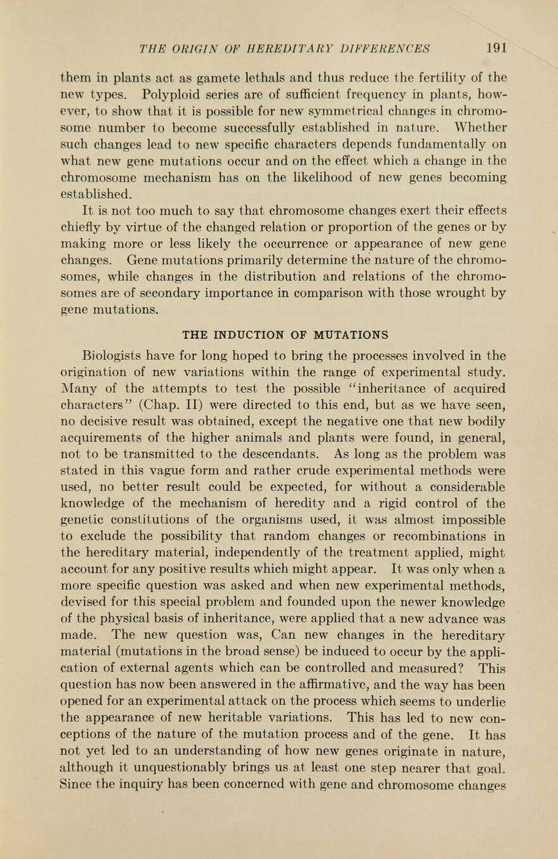 them in plants act as gamete lethals and thus reduce the fertility of the new types. Polyploid series are of sufficient frequency in plants, how ever, to show that it is possible for new symmetrical changes in chromo some number to become successfully established in nature. Whether such changes lead to new specific characters depends fundamentally on what new gene mutations occur and on the effect which a change in the chromosome mechanism has on the likelihood of new genes becoming established. It is not too much to say that chromosome changes exert their effects chiefly by virtue of the changed relation or proportion of the genes or by making more or less likely the occurrence or appearance of new gene changes. Gene mutations primarily determine the nature of the chromo somes, while changes in the distribution and relations of the chromo somes are of secondary importance in comparison with those wrought by gene mutations. THE INDUCTION OF MUTATIONS Biologists have for long hoped to bring the processes involved in the origination of new variations within the range of experimental study. Many of the attempts to test the possible inheritance of acquired characters (Chap. II) were directed to this end, but as we have seen, no decisive result was obtained, except the negative one that new bodily acquirements of the higher animals and plants were found, in general, not to be transmitted to the descendants. As long as the problem was stated in this vague form and rather crude experimental methods were used, no better result could be expected, for without a considerable knowledge of the mechanism of heredity and a rigid control of the genetic constitutions of the organisms used, it was almost impossible to exclude the possibility that random changes or recombinations in the hereditary material, independently of the treatment applied, might account for any positive results which might appear. It was only when a more specific question was asked and when new experimental methods, devised for this special problem and founded upon the newer knowledge of the physical basis of inheritance, were applied that a new advance was made. The new question was, Can new changes in the hereditary material (mutations in the broad sense) be induced to occur by the appli cation of external agents which can be controlled and measured? This question has now been answered in the affirmative, and the way has been opened for an experimental attack on the process which seems to underlie the appearance of new heritable variations. This has led to new con ceptions of the nature of the mutation process and of the gene. It has not yet led to an understanding of how new genes originate in nature, although it unquestionably brings us at least one step nearer that goal. Since the inquiry has been concerned with gene and chromosome changes