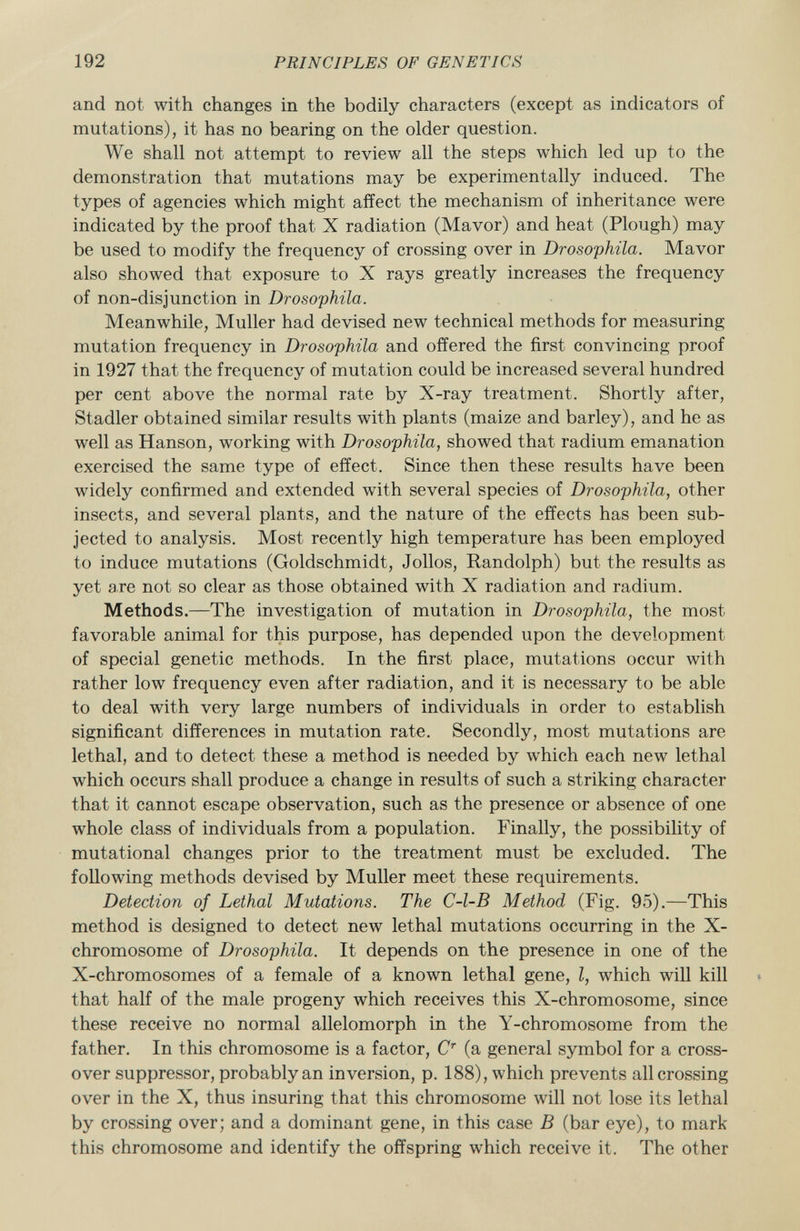 and not with changes in the bodily characters (except as indicators of mutations), it has no bearing on the older question. We shall not attempt to review all the steps which led up to the demonstration that mutations may be experimentally induced. The types of agencies which might affect the mechanism of inheritance were indicated by the proof that X radiation (Mavor) and heat (Plough) may be used to modify the frequency of crossing over in Drosophila. Mavor also showed that exposure to X rays greatly increases the frequency of non-disjunction in Drosophila. Meanwhile, Muller had devised new technical methods for measuring mutation frequency in Drosophila and offered the first convincing proof in 1927 that the frequency of mutation could be increased several hundred per cent above the normal rate by X-ray treatment. Shortly after, Stadler obtained similar results with plants (maize and barley), and he as well as Hanson, working with Drosophila, showed that radium emanation exercised the same type of effect. Since then these results have been widely confirmed and extended with several species of Drosophila, other insects, and several plants, and the nature of the effects has been sub jected to analysis. Most recently high temperature has been employed to induce mutations (Goldschmidt, Jollos, Randolph) but the results as yet are not so clear as those obtained with X radiation and radium. Methods. —The investigation of mutation in Drosophila, the most favorable animal for this purpose, has depended upon the development of special genetic methods. In the first place, mutations occur with rather low frequency even after radiation, and it is necessary to be able to deal with very large numbers of individuals in order to establish significant differences in mutation rate. Secondly, most mutations are lethal, and to detect these a method is needed by which each new lethal which occurs shall produce a change in results of such a striking character that it cannot escape observation, such as the presence or absence of one whole class of individuals from a population. Finally, the possibility of mutational changes prior to the treatment must be excluded. The following methods devised by Muller meet these requirements. Detection of Lethal Mutations. The C-l-B Method (Fig. 95).—This method is designed to detect new lethal mutations occurring in the X- chromosome of Drosophila. It depends on the presence in one of the X-chromosomes of a female of a known lethal gene, I, which will kill that half of the male progeny which receives this X-chromosome, since these receive no normal allelomorph in the Y-chromosome from the father. In this chromosome is a factor, C r (a general symbol for a cross over suppressor, probably an inversion, p. 188), which prevents all crossing over in the X, thus insuring that this chromosome will not lose its lethal by crossing over; and a dominant gene, in this case B (bar eye), to mark this chromosome and identify the offspring which receive it. The other
