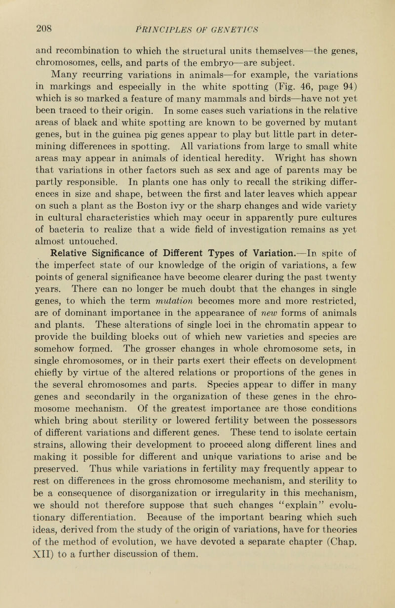 and recombination to which the structural units themselves—the genes, chromosomes, cells, and parts of the embryo—are subject. Many recurring variations in animals—for example, the variations in markings and especially in the white spotting (Fig. 46, page 94) which is so marked a feature of many mammals and birds—have not yet been traced to their origin. In some cases such variations in the relative areas of black and white spotting are known to be governed by mutant genes, but in the guinea pig genes appear to play but little part in deter mining differences in spotting. All variations from large to small white areas may appear in animals of identical heredity. Wright has shown that variations in other factors such as sex and age of parents may be partly responsible. In plants one has only to recall the striking differ ences in size and shape, between the first and later leaves which appear on such a plant as the Boston ivy or the sharp changes and wide variety in cultural characteristics which may occur in apparently pure cultures of bacteria to realize that a wide field of investigation remains as yet almost untouched. Relative Significance of Different Types of Variation. —In spite of the imperfect state of our knowledge of the origin of variations, a few points of general significance have become clearer during the past twenty years. There can no longer be much doubt that the changes in single genes, to which the term mutation becomes more and more restricted, are of dominant importance in the appearance of new forms of animals and plants. These alterations of single loci in the chromatin appear to provide the building blocks out of which new varieties and species are somehow formed. The grosser changes in whole chromosome sets, in single chromosomes, or in their parts exert their effects on development chiefly by virtue of the altered relations or proportions of the genes in the several chromosomes and parts. Species appear to differ in many genes and secondarily in the organization of these genes in the chro mosome mechanism. Of the greatest importance are those conditions which bring about sterility or lowered fertility between the possessors of different variations and different genes. These tend to isolate certain strains, allowing their development to proceed along different lines and making it possible for different and unique variations to arise and be preserved. Thus while variations in fertility may frequently appear to rest on differences in the gross chromosome mechanism, and sterility to be a consequence of disorganization or irregularity in this mechanism, we should not therefore suppose that such changes explain evolu tionary differentiation. Because of the important bearing which such ideas, derived from the study of the origin of variations, have for theories of the method of evolution, we have devoted a separate chapter (Chap. XII) to a further discussion of them.