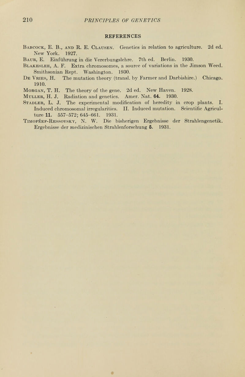 REFERENCES Babcock, E. B., and R. E. Clausen . Genetics in relation to agriculture. 2d ed. New York. 1927. Baur , E. Einführung in die Vererbungslehre. 7th ed. Berlin. 1930. Blakeslee, A. F. Extra chromosomes, a source of variations in the Jimson Weed. Smithsonian Rept. Washington. 1930. De Vries , H. The mutation theory (transi, by Farmer and Darbishire.) Chicago. 1910. Morgan , T. H. The theory of the gene. 2d ed. New Haven. 1928. Muller, H. J. Radiation and genetics. Amer. Nat. 64. 1930. Stadler , L. J. The experimental modification of heredity in crop plants. I. Induced chromosomal irregularities. II. Induced mutation. Scientific Agricul ture 11. 557-572; 645-661. 1931. Timoféef-Ressovsky , N. W. Die bisherigen Ergebnisse der Strahlengenetik. Ergebnisse der medizinischen Strahlenforschung 6. 1931.