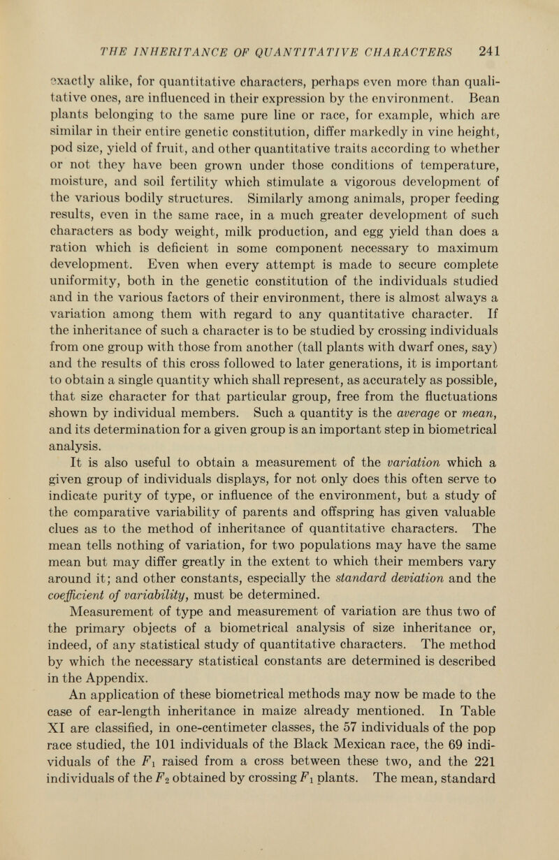 exactly alike, for quantitative characters, perhaps even more than quali tative ones, are influenced in their expression by the environment. Bean plants belonging to the same pure line or race, for example, which are similar in their entire genetic constitution, differ markedly in vine height, pod size, yield of fruit, and other quantitative traits according to whether or not they have been grown under those conditions of temperature, moisture, and soil fertility which stimulate a vigorous development of the various bodily structures. Similarly among animals, proper feeding results, even in the same race, in a much greater development of such characters as body weight, milk production, and egg yield than does a ration which is deficient in some component necessary to maximum development. Even when every attempt is made to secure complete uniformity, both in the genetic constitution of the individuals studied and in the various factors of their environment, there is almost always a variation among them with regard to any quantitative character. If the inheritance of such a character is to be studied by crossing individuals from one group with those from another (tall plants with dwarf ones, say) and the results of this cross followed to later generations, it is important to obtain a single quantity which shall represent, as accurately as possible, that size character for that particular group, free from the fluctuations shown by individual members. Such a quantity is the average or mean, and its determination for a given group is an important step in biometrical analysis. It is also useful to obtain a measurement of the variation which a given group of individuals displays, for not only does this often serve to indicate purity of type, or influence of the environment, but a study of the comparative variability of parents and offspring has given valuable clues as to the method of inheritance of quantitative characters. The mean tells nothing of variation, for two populations may have the same mean but may differ greatly in the extent to which their members vary around it; and other constants, especially the standard deviation and the coefficient of variability, must be determined. Measurement of type and measurement of variation are thus two of the primary objects of a biometrical analysis of size inheritance or, indeed, of any statistical study of quantitative characters. The method by which the necessary statistical constants are determined is described in the Appendix. An application of these biometrical methods may now be made to the case of ear-length inheritance in maize already mentioned. In Table XI are classified, in one-centimeter classes, the 57 individuals of the pop race studied, the 101 individuals of the Black Mexican race, the 69 indi viduals of the F i raised from a cross between these two, and the 221 individuals of the F 2 obtained by crossing Fi plants. The mean, standard