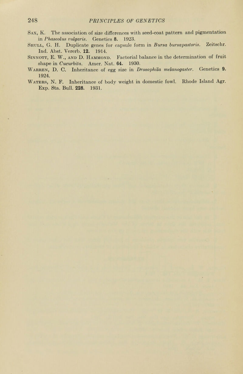 Sax , K. The association of size differences with seed-coat pattern and pigmentation in Phaseolus vulgaris. Genetics 8. 1923. Shull , G. H. Duplicate genes for capsule form in Bursa bursapastoris. Zeitschr. Ind. Abst. Vererb. 12. 1914. Sinnott, E. W., and D. Hammond . Factorial balance in the determination of fruit shape in Cucurbita. Amer. Nat. 64. 1930. Warren , D. C. Inheritance of egg size in Drosophila melanogaster. Genetics 9. 1924. Waters , N. F. Inheritance of body weight in domestic fowl. Rhode Island Agr. Exp. Sta. Bull. 228. 1931.
