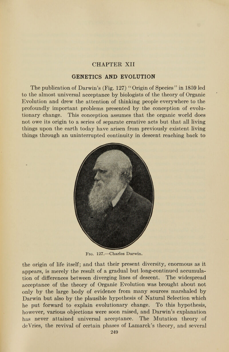 CHAPTER XII GENETICS AND EVOLUTION The publication of Darwin's (Fig. 127) Origin of Species in 1859 led to the almost universal acceptance by biologists of the theory of Organic Evolution and drew the attention of thinking people everywhere to the profoundly important problems presented by the conception of evolu tionary change. This conception assumes that the organic world does not owe its origin to a series of separate creative acts but that all living things upon the earth today have arisen from previously existent living things through an uninterrupted continuity in descent reaching back to Fig. 127. —Charles Darwin. the origin of life itself; and that their present diversity, enormous as it appears, is merely the result of a gradual but long-continued accumula tion of differences between diverging lines of descent. The widespread acceptance of the theory of Organic Evolution was brought about not only by the large body of evidence from many sources marshaled by Darwin but also by the plausible hypothesis of Natural Selection which he put forward to explain evolutionary change. To this hypothesis, however, various objections were soon raised, and Darwin's explanation has never attained universal acceptance. The Mutation theory of deVries, the revival of certain phases of Lamarck's theory, and several 249