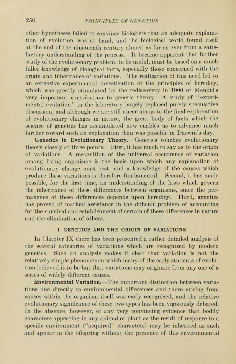 other hypotheses failed to convince biologists that an adequate explana tion of evolution was at hand, and the biological world found itself at the end of the nineteenth century almost as far as ever from a satis factory understanding of the process. It became apparent that further study of the evolutionary problem, to be useful, must be based on a much fuller knowledge of biological facts, especially those concerned with the origin and inheritance of variations. The realization of this need led to an extensive experimental investigation of the principles of heredity, which was greatly stimulated by the rediscovery in 1900 of Mendel's very important contribution to genetic theory. A study of experi mental evolution in the laboratory largely replaced purely speculative discussion, and although we are still uncertain as to the final explanation of evolutionary changes in nature, the great body of facts which the science of genetics has accumulated now enables us to advance much farther toward such an explanation than was possible in Darwin's day. Genetics in Evolutionary Theory. —Genetics touches evolutionary theory closely at three points. First, it has much to say as to the origin of variations. A recognition of the universal occurrence of variation among living organisms is the basis upon which any explanation of evolutionary change must rest, and a knowledge of the causes which produce these variations is therefore fundamental. Second, it has made possible, for the first time, an understanding of the laws which govern the inheritance of these differences between organisms, since the per manence of these differences depends upon heredity. Third, genetics has proved of marked assistance in the difficult problem of accounting for the survival and establishment of certain of these differences in nature and the elimination of others. I. GENETICS AND THE ORIGIN OF VARIATIONS In Chapter IX there has been presented a rather detailed analysis of the several categories of variations which are recognized by modern genetics. Such an analysis makes it clear that variation is not the relatively simple phenomenon which many of the early students of evolu tion believed it to be but that variations may originate from any one of a series of widely different causes. Environmental Variation. —The important distinction between varia tions due directly to environmental differences and those arising from causes within the organism itself was early recognized, and the relative evolutionary significance of these two types has been vigorously debated. In the absence, however, of any very convincing evidence that bodily characters appearing in any animal or plant as the result of response to a specific environment (acquired characters) may be inherited as such and appear in the offspring without the presence of this environmental