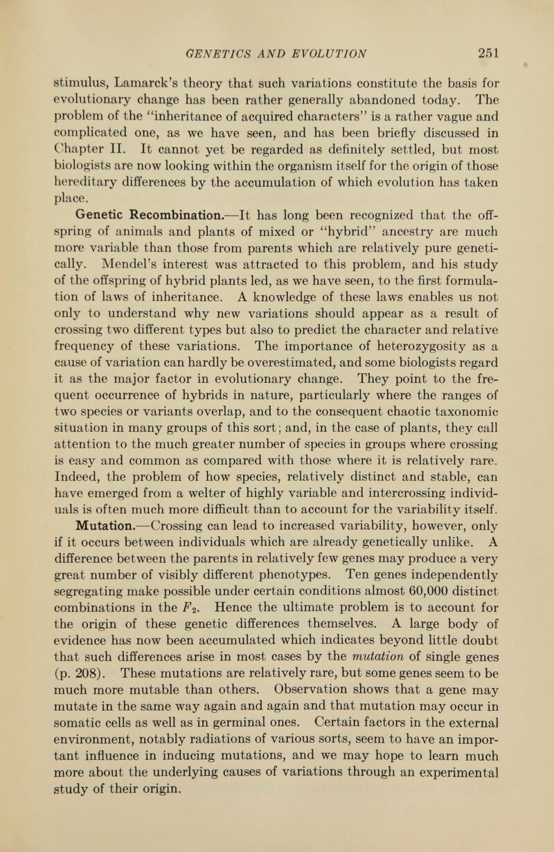 stimulus, Lamarck's theory that such variations constitute the basis for evolutionary change has been rather generally abandoned today. The problem of the inheritance of acquired characters is a rather vague and complicated one, as we have seen, and has been briefly discussed in Chapter II. It cannot yet be regarded as definitely settled, but most biologists are now looking within the organism itself for the origin of those hereditary differences by the accumulation of which evolution has taken place. Genetic Recombination. —It has long been recognized that the off spring of animals and plants of mixed or hybrid ancestry are much more variable than those from parents which are relatively pure geneti cally. Mendel's interest was attracted to this problem, and his study of the offspring of hybrid plants led, as we have seen, to the first formula tion of laws of inheritance. A knowledge of these laws enables us not only to understand why new variations should appear as a result of crossing two different types but also to predict the character and relative frequency of these variations. The importance of heterozygosity as a cause of variation can hardly be overestimated, and some biologists regard it as the major factor in evolutionary change. They point to the fre quent occurrence of hybrids in nature, particularly where the ranges of two species or variants overlap, and to the consequent chaotic taxonomic situation in many groups of this sort ; and, in the case of plants, they call attention to the much greater number of species in groups where crossing- is easy and common as compared with those where it is relatively rare. Indeed, the problem of how species, relatively distinct and stable, can have emerged from a welter of highly variable and intercrossing individ uals is often much more difficult than to account for the variability itself. Mutation. —Crossing can lead to increased variability, however, only if it occurs between individuals which are already genetically unlike. A difference between the parents in relatively few genes may produce a very great number of visibly different phenotypes. Ten genes independently segregating make possible under certain conditions almost 60,000 distinct combinations in the F 2 . Hence the ultimate problem is to account for the origin of these genetic differences themselves. A large body of evidence has now been accumulated which indicates beyond little doubt that such differences arise in most cases by the mutation of single genes (p. 208). These mutations are relatively rare, but some genes seem to be much more mutable than others. Observation shows that a gene may mutate in the same way again and again and that mutation may occur in somatic cells as well as in germinal ones. Certain factors in the external environment, notably radiations of various sorts, seem to have an impor tant influence in inducing mutations, and we may hope to learn much more about the underlying causes of variations through an experimental study of their origin.