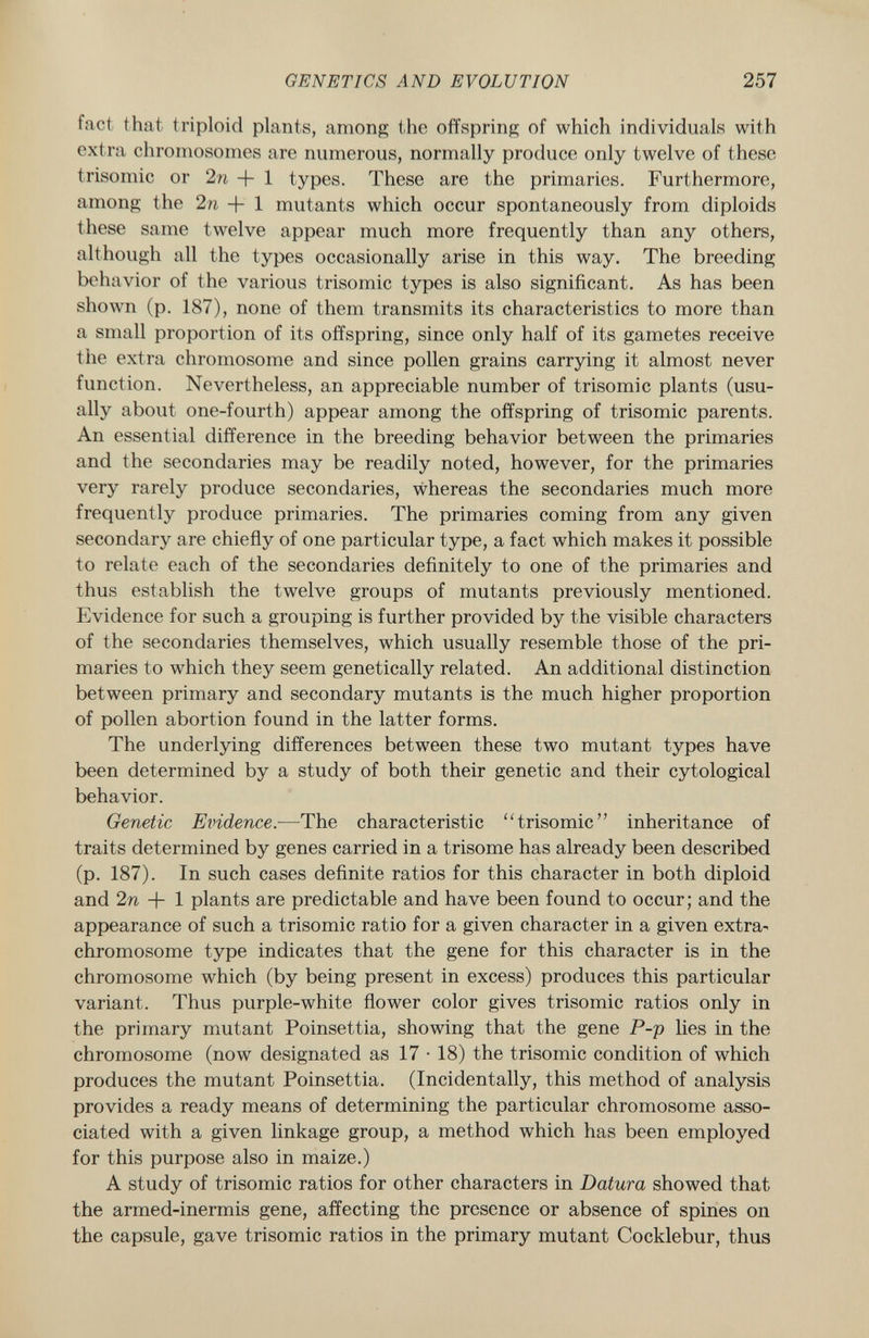 fact that triploid plants, among the offspring of which individuals with extra chromosomes are numerous, normally produce only twelve of these trisomie or 2n + 1 types. These are the primaries. Furthermore, among the In + 1 mutants which occur spontaneously from diploids these same twelve appear much more frequently than any others, although all the types occasionally arise in this way. The breeding behavior of the various trisomie types is also significant. As has been shown (p. 187), none of them transmits its characteristics to more than a small proportion of its offspring, since only half of its gametes receive the extra chromosome and since pollen grains carrying it almost never function. Nevertheless, an appreciable number of trisomie plants (usu ally about one-fourth) appear among the offspring of trisomie parents. An essential difference in the breeding behavior between the primaries and the secondaries may be readily noted, however, for the primaries very rarely produce secondaries, whereas the secondaries much more frequently produce primaries. The primaries coming from any given secondary are chiefly of one particular type, a fact which makes it possible to relate each of the secondaries definitely to one of the primaries and thus establish the twelve groups of mutants previously mentioned. Evidence for such a grouping is further provided by the visible characters of the secondaries themselves, which usually resemble those of the pri maries to which they seem genetically related. An additional distinction between primary and secondary mutants is the much higher proportion of pollen abortion found in the latter forms. The underlying differences between these two mutant types have been determined by a study of both their genetic and their cytological behavior. Genetic Evidence. —The characteristic trisomie inheritance of traits determined by genes carried in a trisóme has already been described (p. 187). In such cases definite ratios for this character in both diploid and 2n + 1 plants are predictable and have been found to occur; and the appearance of such a trisomie ratio for a given character in a given extra- chromosome type indicates that the gene for this character is in the chromosome which (by being present in excess) produces this particular variant. Thus purple-white flower color gives trisomie ratios only in the primary mutant Poinsettia, showing that the gene P-p lies in the chromosome (now designated as 17 • 18) the trisomie condition of which produces the mutant Poinsettia. (Incidentally, this method of analysis provides a ready means of determining the particular chromosome asso ciated with a given linkage group, a method which has been employed for this purpose also in maize.) A study of trisomie ratios for other characters in Datura showed that the armed-inermis gene, affecting the presence or absence of spines on the capsule, gave trisomie ratios in the primary mutant Cocklebur, thus