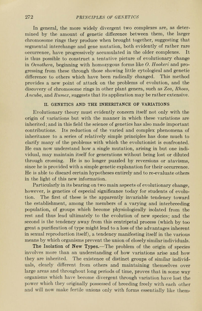 In general, the more widely divergent two complexes are, as deter mined by the amount of genetic difference between them, the larger chromosome rings they produce when brought together, suggesting that segmental interchange and gene mutation, both evidently of rather rare occurrence, have progressively accumulated in the older complexes. It is thus possible to construct a tentative picture of evolutionary change in Oenothera, beginning with homozygous forms like 0. Hookeri and pro gressing from these through those showing little cytological and genetic difference to others which have been radically changed. This method provides a new point of attack on the problems of evolution, and the discovery of chromosome rings in other plant genera, such as Zea, Rhoeo, Ancuba, and Rumex, suggests that its application may be rather extensive. II. GENETICS AND THE INHERITANCE OF VARIATIONS Evolutionary theory must evidently concern itself not only with the origin of variations but with the manner in which these variations are inherited ; and in this field the science of genetics has also made important contributions. Its reduction of the varied and complex phenomena of inheritance to a series of relatively simple principles has done much to clarify many of the problems with which the evolutionist is confronted. He can now understand how a single mutation, arising in but one indi vidual, may maintain itself for generations without being lost or diluted through crossing. He is no longer puzzled by reversions or atavisms, since he is provided with a simple genetic explanation for their occurrence. He is able to discard certain hypotheses entirely and to re-evaluate others in the light of this new information. Particularly in its bearing on two main aspects of evolutionary change, however, is genetics of especial significance today for students of evolu tion. The first of these is the apparently invariable tendency toward the establishment, among the members of a varying and interbreeding population, of groups which become physiologically isolated from the rest and thus lead ultimately to the evolution of new species; and the second is the tendency away from this centripetal process (which by too great a purification of type might lead to a loss of the advantages inherent in sexual reproduction itself), a tendency manifesting itself in the various means by which organisms prevent the union of closely similar individuals. The Isolation of New Types. —The problem of the origin of species involves more than an understanding of how variations arise and how they are inherited. The existence of distinct groups of similar individ uals, clearly different from others and maintaining themselves over large areas and throughout long periods of time, proves that in some way organisms which have become divergent through variation have lost the power which they originally possessed of breeding freely with each other and will now make fertile unions only with forms essentially like them