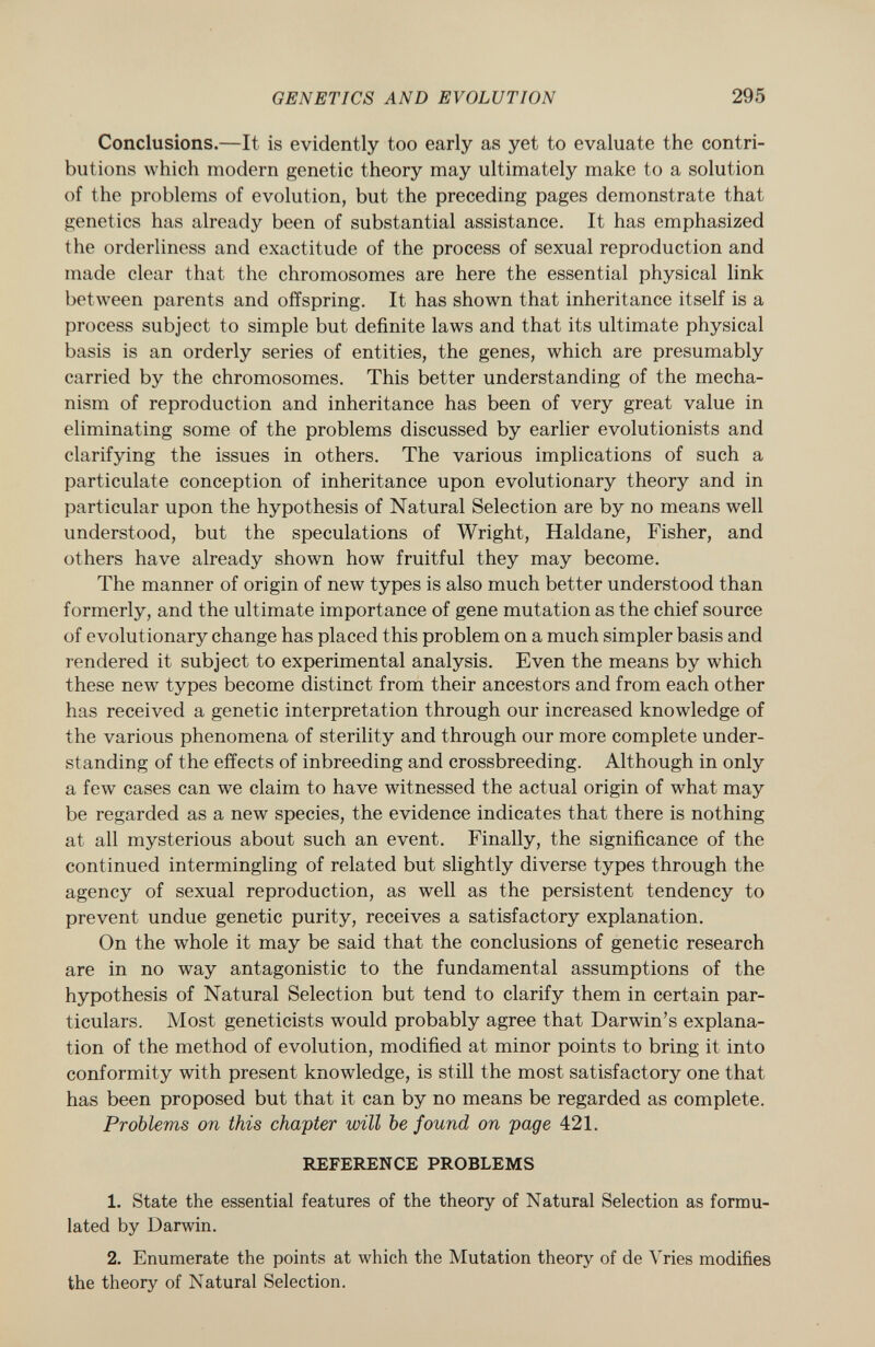 Conclusions. —It is evidently too early as yet to evaluate the contri butions which modern genetic theory may ultimately make to a solution of the problems of evolution, but the preceding pages demonstrate that genetics has already been of substantial assistance. It has emphasized the orderliness and exactitude of the process of sexual reproduction and made clear that the chromosomes are here the essential physical link between parents and offspring. It has shown that inheritance itself is a process subject to simple but definite laws and that its ultimate physical basis is an orderly series of entities, the genes, which are presumably carried by the chromosomes. This better understanding of the mecha nism of reproduction and inheritance has been of very great value in eliminating some of the problems discussed by earlier evolutionists and clarifying the issues in others. The various implications of such a particulate conception of inheritance upon evolutionary theory and in particular upon the hypothesis of Natural Selection are by no means well understood, but the speculations of Wright, Haldane, Fisher, and others have already shown how fruitful they may become. The manner of origin of new types is also much better understood than formerly, and the ultimate importance of gene mutation as the chief source of evolutionary change has placed this problem on a much simpler basis and rendered it subject to experimental analysis. Even the means by which these new types become distinct from their ancestors and from each other has received a genetic interpretation through our increased knowledge of the various phenomena of sterility and through our more complete under standing of the effects of inbreeding and crossbreeding. Although in only a few cases can we claim to have witnessed the actual origin of what may be regarded as a new species, the evidence indicates that there is nothing at all mysterious about such an event. Finally, the significance of the continued intermingling of related but slightly diverse types through the agency of sexual reproduction, as well as the persistent tendency to prevent undue genetic purity, receives a satisfactory explanation. On the whole it may be said that the conclusions of genetic research are in no way antagonistic to the fundamental assumptions of the hypothesis of Natural Selection but tend to clarify them in certain par ticulars. Most geneticists would probably agree that Darwin's explana tion of the method of evolution, modified at minor points to bring it into conformity with present knowledge, is still the most satisfactory one that has been proposed but that it can by no means be regarded as complete. Problems on this chapter will be found on page 421. REFERENCE PROBLEMS 1. State the essential features of the theory of Natural Selection as formu lated by Darwin. 2. Enumerate the points at which the Mutation theory of de Yries modifies the theory of Natural Selection.