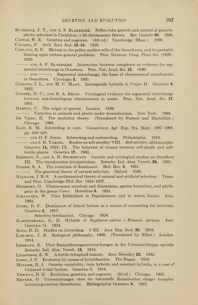 Buchholz, J. T., and A. F. Blakeslee . Pollen-tube growth and control of gameto- phytic selection in Cocklebur, a '25-chromosome Datura. Bot. Gazette 90. 1930. Castle , W. E. Genetics and eugenics. (4th ed.) Cambridge (Mass.). 1930. Gavazza , F. Arch. Zool. Ital. 15-16. 1926. Cleland, R. E. Meiosis in the pollen mother cells of the Oenotheras, and its probable bearing upon certain general problems. Proc. Internat. Cong. Plant Sci. (1926). 1929. and A. F. Blakeslee . Interaction between complexes as evidence for seg mental interchange in Oenothera. Proc. Nat. Acad. Sci. 16. 1930. and . Segmental interchange, the basis of chromosomal attachments in Oenothera. Cytologia 2. 1931. Collins, J. L., and M. C. Mann . Interspecific hybrids in Crépis II. Genetics 8. 1923. Cooper, D. C., and R. A. Brink . Cytological evidence for segmental interchange between non-homologous chromosomes in maize. Proc. Nat. Acad. Sci. 17. 1931. Darwin, C. The origin of species. London. 1859. . Variation in animals and plants under domestication. New York. 1868. De Vries , H. The mutation theory. (Translated by Farmer and Darbishire.) Chicago. 1909. East , E. M. Inbreeding in corn. Connecticut Agr. Exp. Sta. Rept. 1907-1908. pp. 419-428. and D. F. Jones . Inbreeding and outbreeding. Philadelphia. 1919. and S. H. Yarnel . Studies on self-sterility VIII. Self-sterilitv allelomorphs. Genetics 14, 1929; IX. The behavior of crosses between self-sterile and self- fertile plants. Genetics 17. 1932. Emerson, S., and A. H. Sturtevant . Genetic and cytological studies on Oenothera III. The translocation interpretation. Zeitschr. Ind. Abst. Vererb. 59. 1931. Fisher , R. A. The evolution of dominance. Biol. Rev. 6. 1931. . The genetical theory of natural selection. Oxford. 1930. Haldane , J. B. S. A mathematical theory of natural and artificial selection. Trans, and Proc. Cambridge Phil. Soc. 1924^1927. Heilborn , O. Chromosome numbers and dimensions, species formation, and phylo- geny in the genus Carex. Hereditas 5. 1924. Johannsen , W. Uber Erblichkeit in Populationen und in reinen Linien. Jena. 1903. Jones , D. F. Dominance of linked factors as a means of accounting for heterosis. Genetics 2. 1917. . Selective fertilization. Chicago. 1928. Karpechenko , G. D. Hybrids of Raphanus sativus X Brassica olerácea. Jour Genetics 14. 1924. King, H. D. Studies on inbreeding. I—III. Jour. Exp. Zool. 26. 1918. Lamarck, J. B. Zoological philosophy, 1809. (Translated by Elliot.) London 1914. Lehmann , E. Uber Bastardierungsuntersuchungen in der Feromca-Gruppe agrestis Zeitschr. Ind. Abst. Vererb. 13. 1914. Lindstrom , E. W. A fertile tetraploid tomato. Jour. Heredity 23. 1932. Lotsy , J. P. Evolution by means of hybridization. The Hague. 1916. Müller, H. J. Genetic variability, twin hybrids and constant hybrids, in a case o* balanced lethal factors. Genetics 3. 1918. Newman , H. H. Evolution, genetics, and eugenics. (2d ed.) Chicago. 1925. Renner , O. Untersuchungen über die faktorielle Konstitution einiger komplex- heterozygotischen Oenotheren. Bibliograpbia Genetica 9. 1925.