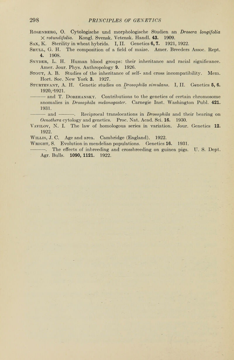 Rosenberg , 0. Cytologische und morphologische Studien an Drosera longifolia X rotundifolia. Kongl. Svensk. Vetensk. Handl. 43. 1909. Sax, K. Sterility in wheat hybrids. I, II. Genetics 6, 7. 1921,1922. Shull , G. H. The composition of a field of maize. Amer. Breeders Assoc. Rept. 4. 1908. Snyder , L. H. Human blood groups: their inheritance and racial significance. Amer. Jour. Phys. Anthropology 9. 1926. Stout , A. B. Studies of the inheritance of self- and cross incompatibility. Mem. Hort. Soc. New York 3. 1927. Sturtevant , A. H. Genetic studies on Drosophila simulans. I, II. Genetics 5, 6. 1920, -1921. ——-—- and T. Dobzhansky . Contributions to the genetics of certain chromosome anomalies in Drosophila melanogaster. Carnegie Inst. Washington Pubi. 421. 1931. and . Reciprocal translocations in Drosophila and their bearing on Oenothera cytology and genetics. Proc. Nat. Acad. Sci. 16. 1930. Vavilov, N . I. The law of homologous series in variation. Jour. Genetics 12. 1922. Willis, J. C. Age and area. Cambridge (England). 1922. Wright, S. Evolution in mendelian populations. Genetics 16. 1931. . The effects of inbreeding and crossbreeding on guinea pigs. U. S. Dept. Agr. Bulls. 1090, 1121. 1922.