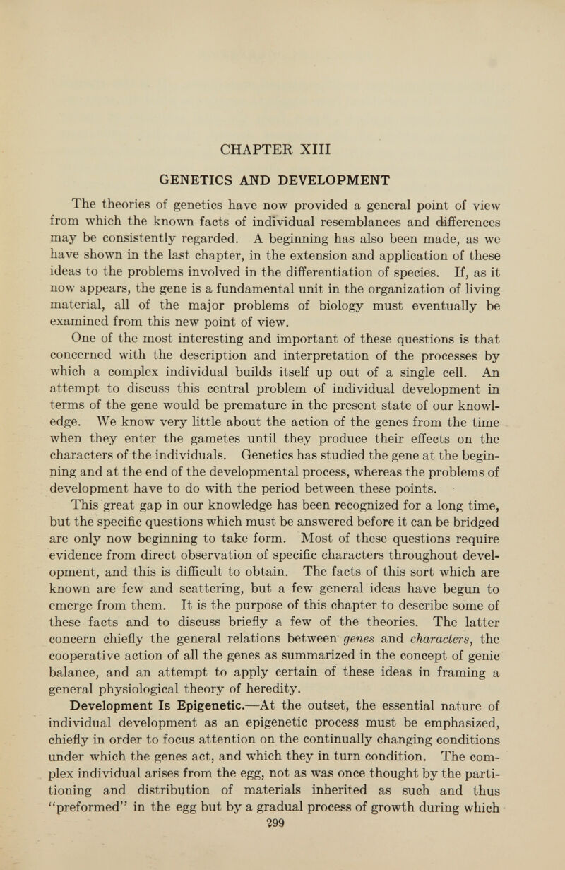 CHAPTER XIII GENETICS AND DEVELOPMENT The theories of genetics have now provided a general point of view from which the known facts of individual resemblances and differences may be consistently regarded. A beginning has also been made, as we have shown in the last chapter, in the extension and application of these ideas to the problems involved in the differentiation of species. If, as it now appears, the gene is a fundamental unit in the organization of living material, all of the major problems of biology must eventually be examined from this new point of view. One of the most interesting and important of these questions is that concerned with the description and interpretation of the processes by which a complex individual builds itself up out of a single cell. An attempt to discuss this central problem of individual development in terms of the gene would be premature in the present state of our knowl edge. We know very little about the action of the genes from the time when they enter the gametes until they produce their effects on the characters of the individuals. Genetics has studied the gene at the begin ning and at the end of the developmental process, whereas the problems of development have to do with the period between these points. This great gap in our knowledge has been recognized for a long time, but the specific questions which must be answered before it can be bridged are only now beginning to take form. Most of these questions require evidence from direct observation of specific characters throughout devel opment, and this is difficult to obtain. The facts of this sort which are known are few and scattering, but a few general ideas have begun to emerge from them. It is the purpose of this chapter to describe some of these facts and to discuss briefly a few of the theories. The latter concern chiefly the general relations between genes and characters, the cooperative action of all the genes as summarized in the concept of genie balance, and an attempt to apply certain of these ideas in framing a general physiological theory of heredity. Development Is Epigenetic. —At the outset, the essential nature of individual development as an epigenetic process must be emphasized, chiefly in order to focus attention on the continually changing conditions under which the genes act, and which they in turn condition. The com plex individual arises from the egg, not as was once thought by the parti tioning and distribution of materials inherited as such and thus preformed in the egg but by a gradual process of growth during which *299