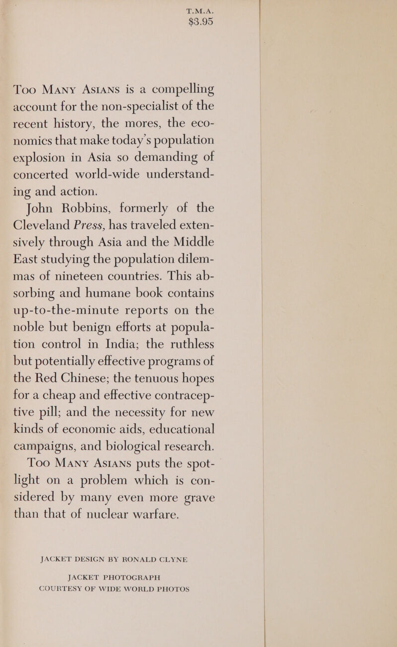 T.M.A. $3.95 Too Many ASIANS is a compelling account for the non-specialist of the recent history, the mores, the eco- nomics that make today s population explosion in Asia so demanding of concerted world-wide understand- ing and action. John Robbins, formerly of the Cleveland Press, has traveled exten- sively through Asia and the Middle East studying the population dilem- mas of nineteen countries. This ab- sorbing and humane book contains up-to-the-minute reports on the noble but benign efforts at popula- tion control in India; the ruthless but potentially effective programs of the Red Chinese; the tenuous hopes for a cheap and effective contracep- tive pill; and the necessity for new kinds of economic aids, educational campaigns, and biological research. Too Many AsIAns puts the spot-_ light on a problem which is con- sidered by many even more grave than that of nuclear warfare. JACKET DESIGN BY RONALD CLYNE JACKET PHOTOGRAPH COURTESY OF WIDE WORLD PHOTOS