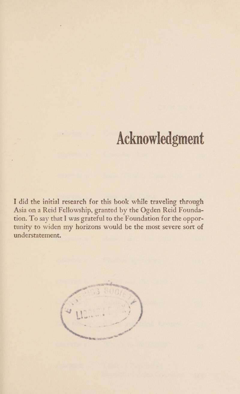 Acknowledgment I did the initial research for this book while traveling through Asia on a Reid Fellowship, granted by the Ogden Reid Founda- tion. To say that I was grateful to the Foundation for the oppor- tunity to widen my horizons would be the most severe sort of understatement.