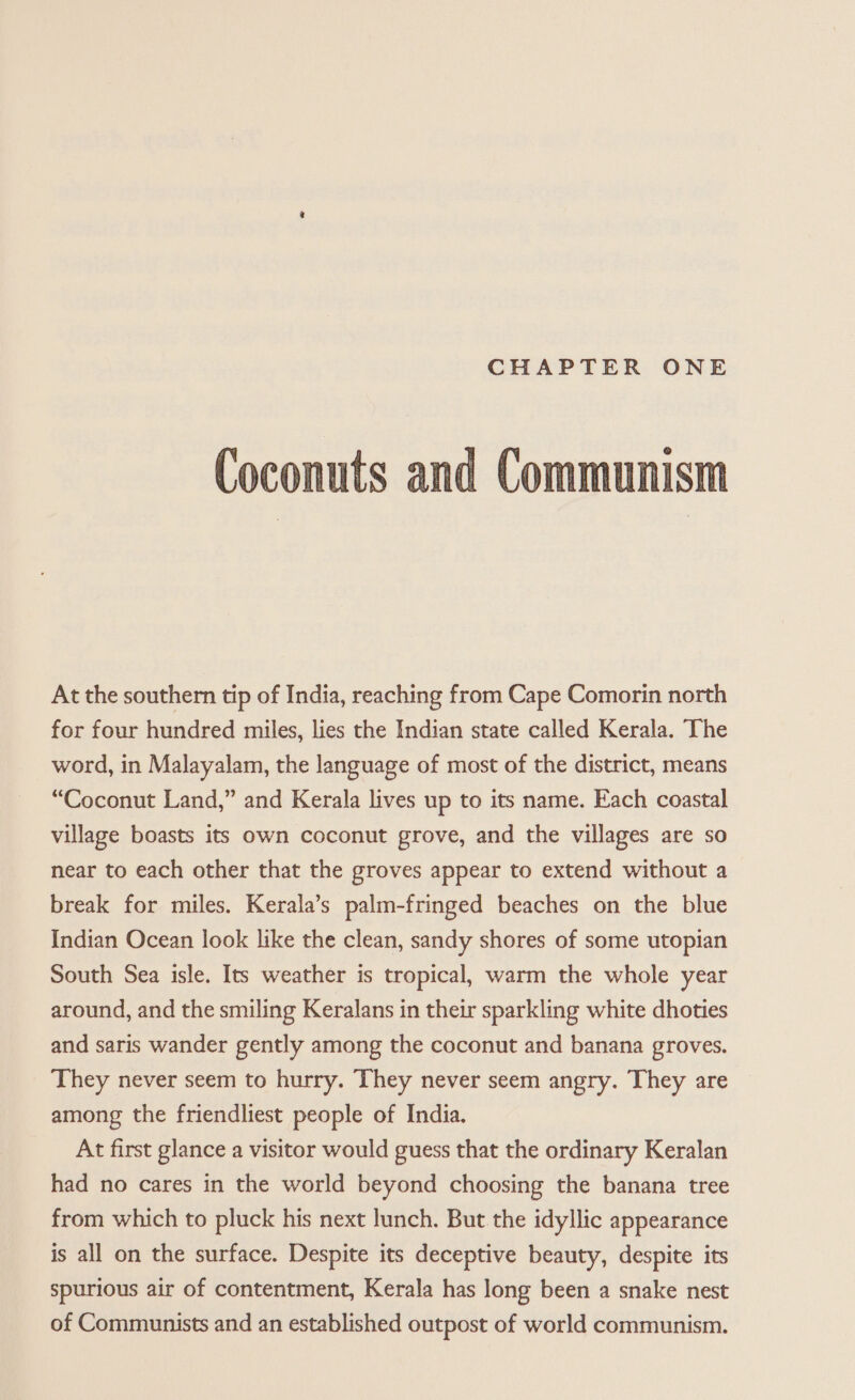 Coconuts and Communism At the southern tip of India, reaching from Cape Comorin north for four hundred miles, lies the Indian state called Kerala. The word, in Malayalam, the language of most of the district, means “Coconut Land,” and Kerala lives up to its name. Each coastal village boasts its own coconut grove, and the villages are so near to each other that the groves appear to extend without a break for miles. Kerala’s palm-fringed beaches on the blue Indian Ocean look like the clean, sandy shores of some utopian South Sea isle. Its weather is tropical, warm the whole year around, and the smiling Keralans in their sparkling white dhoties and saris wander gently among the coconut and banana groves. They never seem to hurry. They never seem angry. They are among the friendliest people of India. At first glance a visitor would guess that the ordinary Keralan had no cares in the world beyond choosing the banana tree from which to pluck his next lunch. But the idyllic appearance is all on the surface. Despite its deceptive beauty, despite its spurious air of contentment, Kerala has long been a snake nest of Communists and an established outpost of world communism.