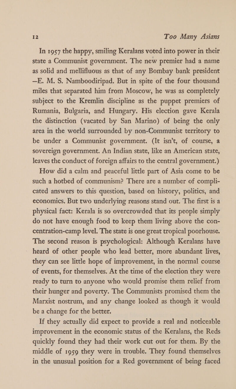In 1957 the happy, smiling Keralans voted into power in their state a Communist government. The new premier had a name as solid and mellifluous as that of any Bombay bank president —E. M. S. Namboodiripad. But in spite of the four thousand miles that separated him from Moscow, he was as completely subject to the Kremlin discipline as the puppet premiers of Rumania, Bulgaria, and Hungary. His election gave Kerala the distinction (vacated by San Marino) of being the only area in the world surrounded by non-Communist territory to be under a Communist government. (It isn’t, of course, a sovereign government. An Indian state, like an American state, leaves the conduct of foreign affairs to the central government.) How did a calm and peaceful little part of Asia come to be such a hotbed of communism? There are a number of compli- cated answers to this question, based on history, politics, and economics. But two underlying reasons stand out. The first is a physical fact: Kerala is so overcrowded that its people simply do not have enough food to keep them living above the con- centration-camp level. The state is one great tropical poorhouse. The second reason is psychological: Although Keralans have _ heard of other people who lead better, more abundant lives, they can see little hope of improvement, in the normal course of events, for themselves. At the time of the election they were ready to turn to anyone who would promise them relief from their hunger and poverty. The Communists promised them the Marxist nostrum, and any change looked as though it would be a change for the better. If they actually did expect to provide a real and noticeable improvement in the economic status of the Keralans, the Reds quickly found they had their work cut out for them. By the middle of 1959 they were in trouble. They found themselves in the unusual position for a Red government of being faced