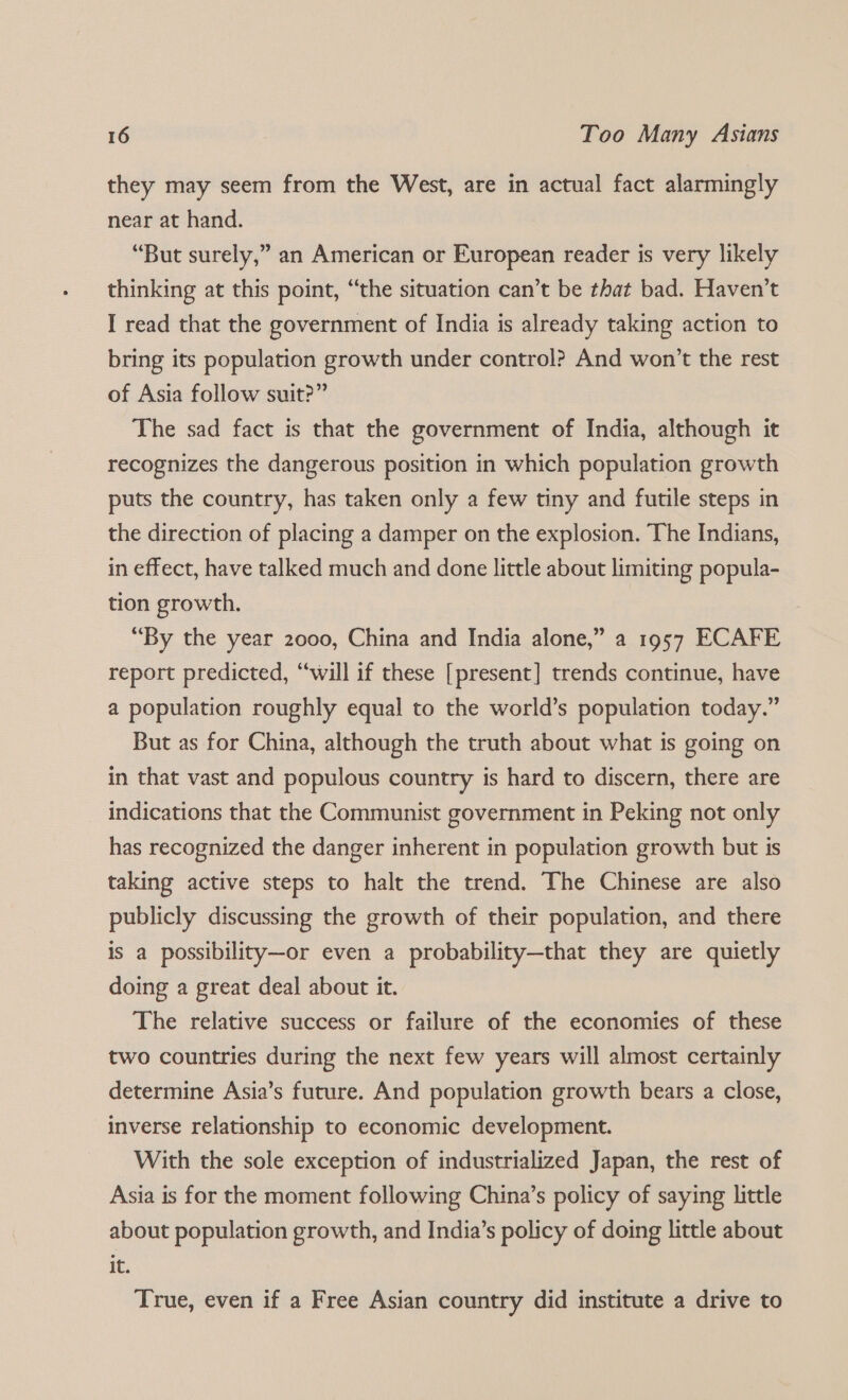 they may seem from the West, are in actual fact alarmingly near at hand. “But surely,” an American or European reader is very likely thinking at this point, “the situation can’t be that bad. Haven't I read that the government of India is already taking action to bring its population growth under control? And won’t the rest of Asia follow suit?” The sad fact is that the government of India, although it recognizes the dangerous position in which population growth puts the country, has taken only a few tiny and futile steps in the direction of placing a damper on the explosion. The Indians, in effect, have talked much and done little about limiting popula- tion growth. “By the year 2000, China and India alone,” a 1957 ECAFE report predicted, “will if these [present] trends continue, have a population roughly equal to the world’s population today.” But as for China, although the truth about what is going on in that vast and populous country 1s hard to discern, there are indications that the Communist government in Peking not only has recognized the danger inherent in population growth but is taking active steps to halt the trend. The Chinese are also publicly discussing the growth of their population, and there is a possibility—or even a probability—that they are quietly doing a great deal about it. The relative success or failure of the economies of these two countries during the next few years will almost certainly determine Asia’s future. And population growth bears a close, inverse relationship to economic development. With the sole exception of industrialized Japan, the rest of Asia is for the moment following China’s policy of saying little about population growth, and India’s policy of doing little about it. True, even if a Free Asian country did institute a drive to