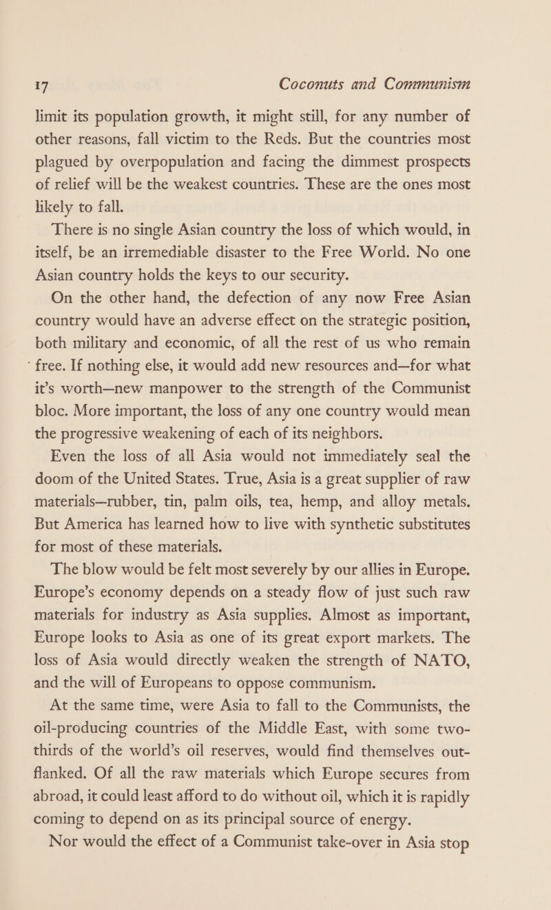 limit its population growth, it might still, for any number of other reasons, fall victim to the Reds. But the countries most plagued by overpopulation and facing the dimmest prospects of relief will be the weakest countries. These are the ones most likely to fall. There is no single Asian country the loss of which would, in itself, be an irremediable disaster to the Free World. No one Asian country holds the keys to our security. On the other hand, the defection of any now Free Asian country would have an adverse effect on the strategic position, both military and economic, of all the rest of us who remain ‘ free. If nothing else, it would add new resources and—for what it's worth—new manpower to the strength of the Communist bloc. More important, the loss of any one country would mean the progressive weakening of each of its neighbors. Even the loss of all Asia would not immediately seal the doom of the United States. True, Asia is a great supplier of raw materials—rubber, tin, palm oils, tea, hemp, and alloy metals. But America has learned how to live with synthetic substitutes for most of these materials. The blow would be felt most severely by our allies in Europe. Europe’s economy depends on a steady flow of just such raw materials for industry as Asia supplies. Almost as important, Europe looks to Asia as one of its great export markets. The loss of Asia would directly weaken the strength of NATO, and the will of Europeans to oppose communism. At the same time, were Asia to fall to the Communists, the oil-producing countries of the Middle East, with some two- thirds of the world’s oil reserves, would find themselves out- flanked. Of all the raw materials which Europe secures from abroad, it could least afford to do without oil, which it is rapidly coming to depend on as its principal source of energy. Nor would the effect of a Communist take-over in Asia stop