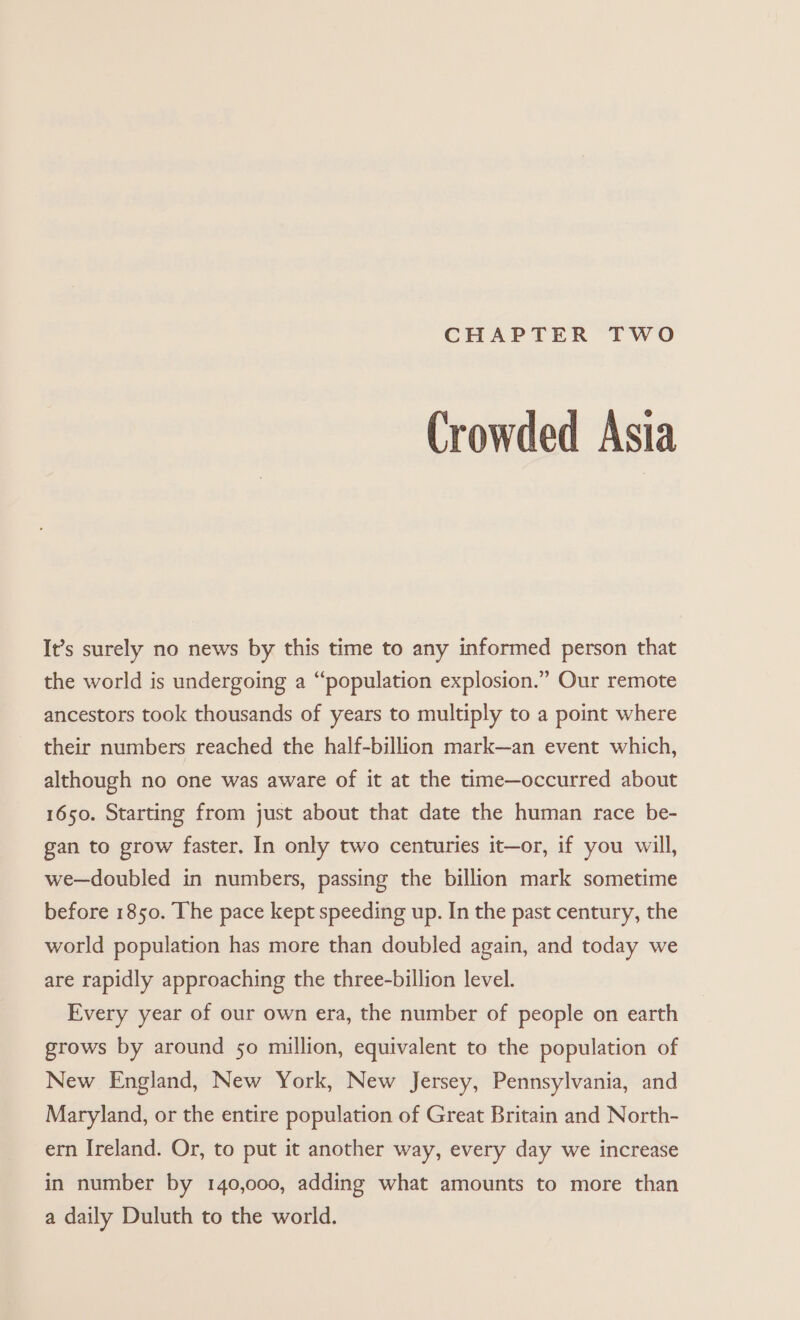 CHAPTER TWO Crowded Asia It’s surely no news by this time to any informed person that the world is undergoing a “population explosion.” Our remote ancestors took thousands of years to multiply to a point where their numbers reached the half-billion mark—an event which, although no one was aware of it at the time—occurred about 1650. Starting from just about that date the human race be- gan to grow faster. In only two centuries it—or, if you will, we—doubled in numbers, passing the billion mark sometime before 1850. The pace kept speeding up. In the past century, the world population has more than doubled again, and today we are rapidly approaching the three-billion level. Every year of our own era, the number of people on earth grows by around so million, equivalent to the population of New England, New York, New Jersey, Pennsylvania, and Maryland, or the entire population of Great Britain and North- ern Ireland. Or, to put it another way, every day we increase in number by 140,000, adding what amounts to more than a daily Duluth to the world.