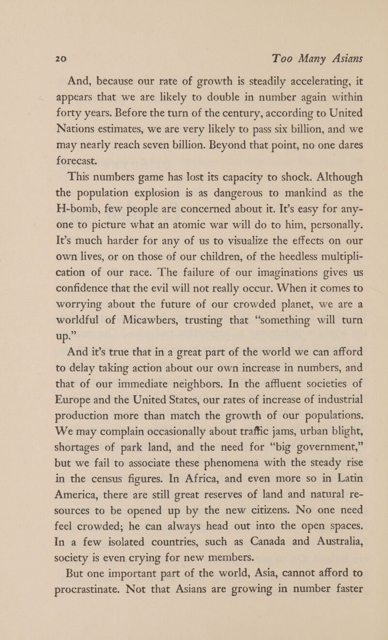 And, because our rate of growth is steadily accelerating, it appears that we are likely to double in number again within forty years. Before the turn of the century, according to United Nations estimates, we are very likely to pass six billion, and we may nearly reach seven billion. Beyond that point, no one dares forecast. This numbers game has lost its capacity to shock. Although the population explosion is as dangerous to mankind as the H-bomb, few people are concerned about it. It’s easy for any- one to picture what an atomic war will do to him, personally. It’s much harder for any of us to visualize the effects on our own lives, or on those of our children, of the heedless multipli- cation of our race. The failure of our imaginations gives us confidence that the evil will not really occur. When it comes to worrying about the future of our crowded planet, we are a worldful of Micawbers, trusting that “something will turn up.” And it’s true that in a great part of the world we can afford to delay taking action about our own increase in numbers, and that of our immediate neighbors. In the affluent societies of Europe and the United States, our rates of increase of industrial production more than match the growth of our populations. We may complain occasionally about traffic jams, urban blight, shortages of park land, and the need for “big government,” but we fail to associate these phenomena with the steady rise in the census figures. In Africa, and even more so in Latin America, there are still great reserves of land and natural re- sources to be opened up by the new citizens. No one need feel crowded; he can always head out into the open spaces. In a few isolated countries, such as Canada and Australia, society is even crying for new members. But one important part of the world, Asia, cannot afford to procrastinate. Not that Asians are growing in number faster