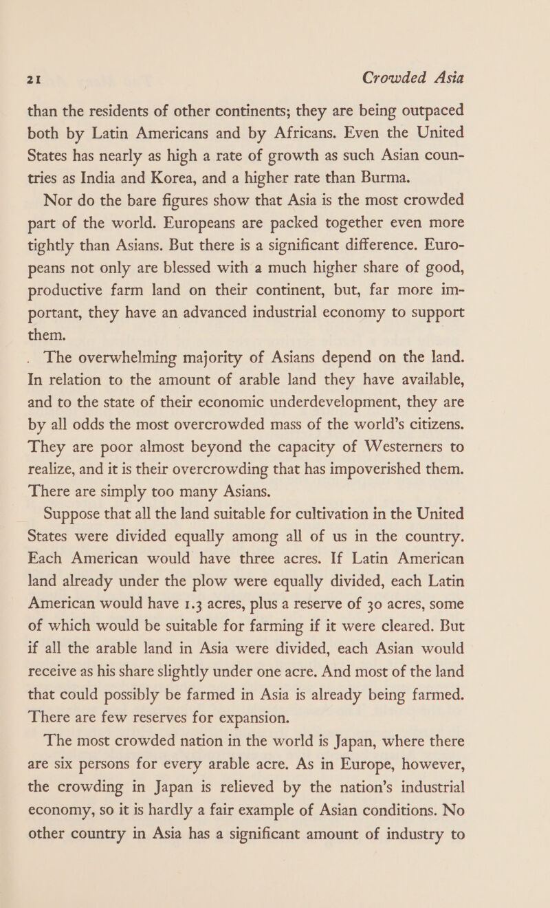 than the residents of other continents; they are being outpaced both by Latin Americans and by Africans. Even the United States has nearly as high a rate of growth as such Asian coun- tries as India and Korea, and a higher rate than Burma. Nor do the bare figures show that Asia is the most crowded part of the world. Europeans are packed together even more tightly than Asians. But there is a significant difference. Euro- peans not only are blessed with a much higher share of good, productive farm land on their continent, but, far more im- portant, they have an advanced industrial economy to support them. | | . The overwhelming majority of Asians depend on the land. In relation to the amount of arable land they have available, and to the state of their economic underdevelopment, they are by all odds the most overcrowded mass of the world’s citizens. They are poor almost beyond the capacity of Westerners to realize, and it is their overcrowding that has impoverished them. There are simply too many Asians. Suppose that all the land suitable for cultivation in the United States were divided equally among all of us in the country. Each American would have three acres. If Latin American land already under the plow were equally divided, each Latin American would have 1.3 acres, plus a reserve of 30 acres, some of which would be suitable for farming if it were cleared. But if all the arable land in Asia were divided, each Asian would receive as his share slightly under one acre. And most of the land that could possibly be farmed in Asia is already being farmed. There are few reserves for expansion. The most crowded nation in the world is Japan, where there are six persons for every arable acre. As in Europe, however, the crowding in Japan is relieved by the nation’s industrial economy, so it is hardly a fair example of Asian conditions. No other country in Asia has a significant amount of industry to