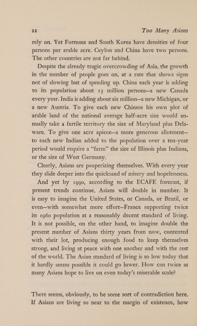 rely on. Yet Formosa and South Korea have densities of four persons per arable acre. Ceylon and China have two persons. The other countries are not far behind. Despite the already tragic overcrowding of Asia, the growth in the number of people goes on, at a rate that shows signs not of slowing but of speeding up. China each year is adding to its population about 13 million persons—a new Canada every year. India is adding about six million—a new Michigan, or a new Austria. To give each new Chinese his own plot of arable land of the national average half-acre size would an- nually take a fertile territory the size of Maryland plus Dela- ware. To give one acre apiece—a more generous allotment— to each new Indian added to the population over a ten-year period would require a “farm” the size of Illinois plus Indiana, or the size of West Germany. Clearly, Asians are pauperizing themselves. With every year they slide deeper into the quicksand of misery and hopelessness. And yet by i990, according to the ECAFE forecast, if present trends continue, Asians will double in number. It is easy to imagine the United States, or Canada, or Brazil, or even—with somewhat more effort—France supporting twice its 1960 population at a reasonably decent standard of living. It is not possible, on the other hand, to imagine double the present number of Asians thirty years from now, contented with their lot, producing enough food to keep themselves strong, and living at peace with one another and with the rest of the world. The Asian standard of living is so low today that it hardly seems possible it could go lower. How can twice as many Asians hope to live on even today’s miserable scale? There seems, obviously, to be some sort of contradiction here. If Asians are living so near to the margin of existence, how