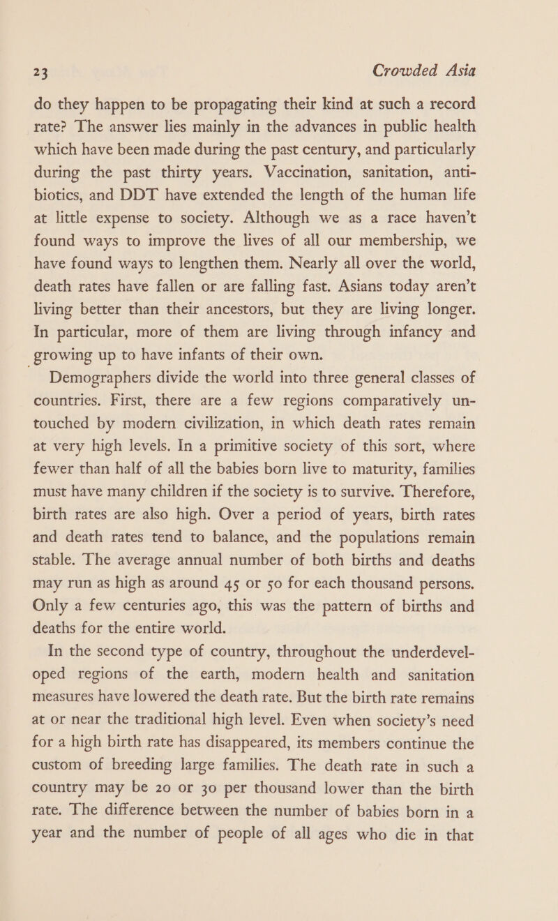 do they happen to be propagating their kind at such a record rate? The answer lies mainly in the advances in public health which have been made during the past century, and particularly during the past thirty years. Vaccination, sanitation, anti- biotics, and DDT have extended the length of the human life at little expense to society. Although we as a race haven’t found ways to improve the lives of all our membership, we have found ways to lengthen them. Nearly all over the world, death rates have fallen or are falling fast. Asians today aren’t living better than their ancestors, but they are living longer. In particular, more of them are living through infancy and growing up to have infants of their own. Demographers divide the world into three general classes of countries. First, there are a few regions comparatively un- touched by modern civilization, in which death rates remain at very high levels. In a primitive society of this sort, where fewer than half of all the babies born live to maturity, families must have many children if the society is to survive. Therefore, birth rates are also high. Over a period of years, birth rates and death rates tend to balance, and the populations remain stable. The average annual number of both births and deaths may run as high as around 45 or so for each thousand persons. Only a few centuries ago, this was the pattern of births and deaths for the entire world. In the second type of country, throughout the underdevel- oped regions of the earth, modern health and sanitation measures have lowered the death rate. But the birth rate remains at or near the traditional high level. Even when society’s need for a high birth rate has disappeared, its members continue the custom of breeding large families. The death rate in such a country may be 20 or 30 per thousand lower than the birth rate. The difference between the number of babies born in a year and the number of people of all ages who die in that