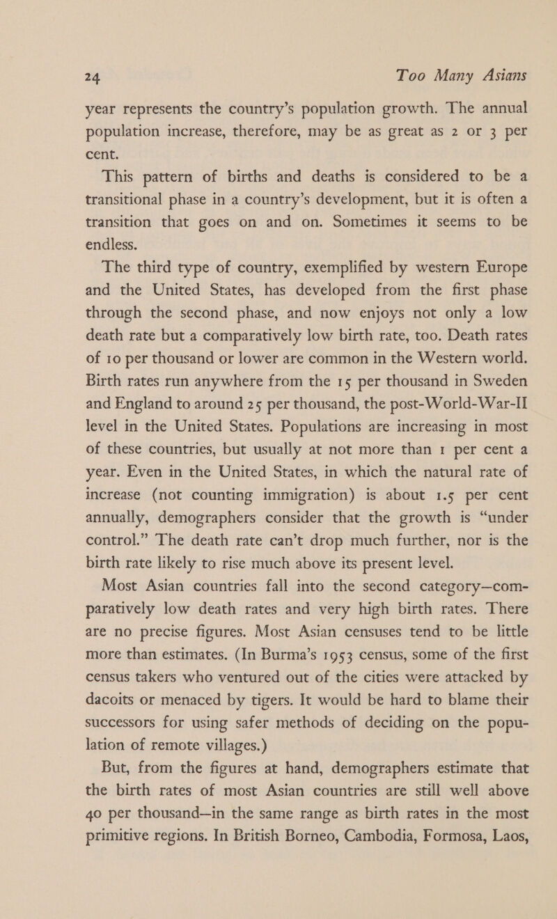 year represents the country’s population growth. The annual population increase, therefore, may be as great as 2 or 3 per cent. This pattern of births and deaths is considered to be a transitional phase in a country’s development, but it is often a transition that goes on and on. Sometimes it seems to be endless. The third type of country, exemplified by western Europe and the United States, has developed from the first phase through the second phase, and now enjoys not only a low death rate but a comparatively low birth rate, too. Death rates of 10 per thousand or lower are common in the Western world. Birth rates run anywhere from the 15 per thousand in Sweden and England to around 25 per thousand, the post-World-War-I] level in the United States. Populations are increasing in most of these countries, but usually at not more than 1 per cent a year. Even in the United States, in which the natural rate of increase (not counting immigration) is about 1.5 per cent annually, demographers consider that the growth is “under control.” The death rate can’t drop much further, nor is the birth rate likely to rise much above its present level. Most Asian countries fall into the second category—com- paratively low death rates and very high birth rates. There are no precise figures. Most Asian censuses tend to be little more than estimates. (In Burma’s 1953 census, some of the first census takers who ventured out of the cities were attacked by dacoits or menaced by tigers. It would be hard to blame their successors for using safer methods of deciding on the popu- lation of remote villages.) But, from the figures at hand, demographers estimate that the birth rates of most Asian countries are still well above 4o per thousand—in the same range as birth rates in the most primitive regions. In British Borneo, Cambodia, Formosa, Laos,