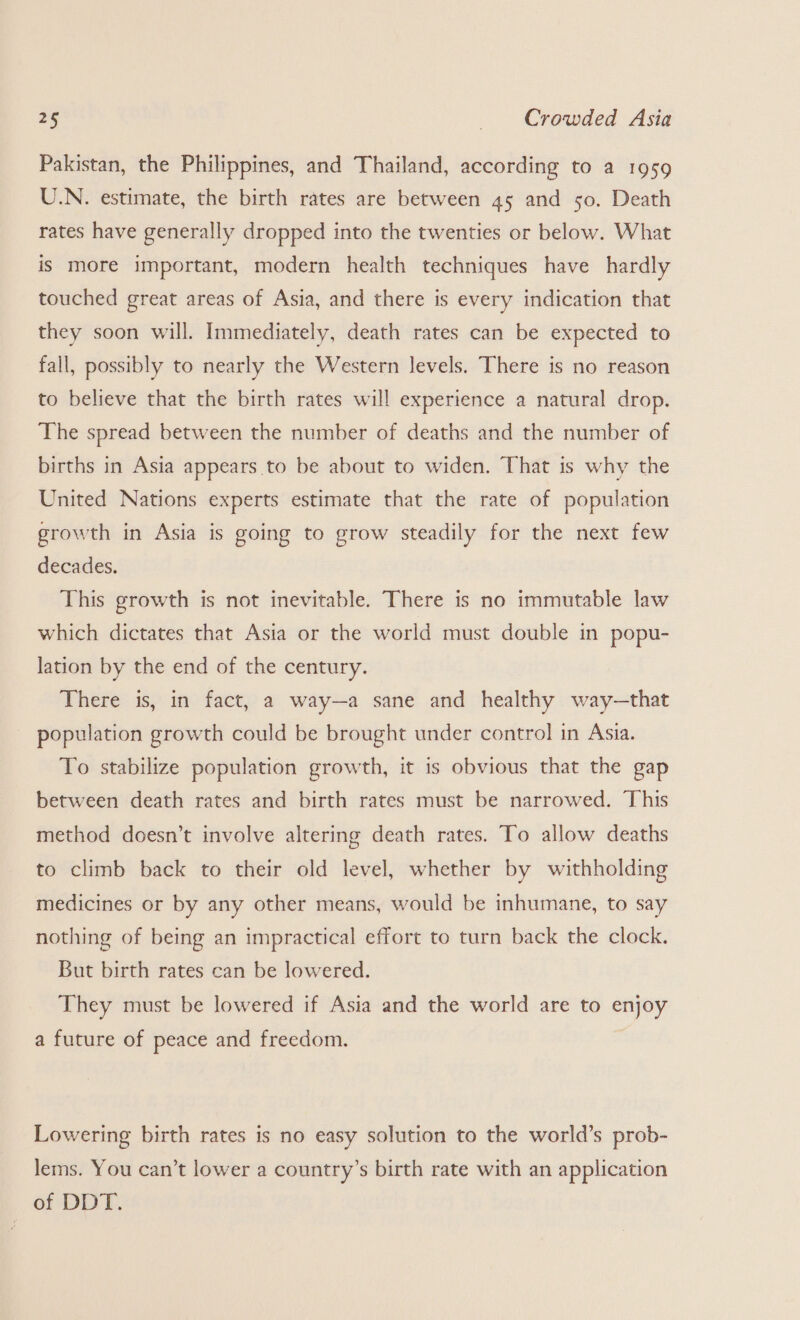 Pakistan, the Philippines, and Thailand, according to a 1959 U.N. estimate, the birth rates are between 45 and 50. Death rates have generally dropped into the twenties or below. What is more important, modern health techniques have hardly touched great areas of Asia, and there is every indication that they soon will. Immediately, death rates can be expected to fall, possibly to nearly the Western levels. There is no reason to believe that the birth rates will experience a natural drop. The spread between the number of deaths and the number of births in Asia appears to be about to widen. That is why the United Nations experts estimate that the rate of population growth in Asia is going to grow steadily for the next few decades. This growth is not inevitable. There is no immutable law which dictates that Asia or the world must double in popu- lation by the end of the century. There is, in fact, a way—a sane and healthy way—that population growth could be brought under control in Asia. To stabilize population growth, it is obvious that the gap between death rates and birth rates must be narrowed. This method doesn’t involve altering death rates. To allow deaths to climb back to their old level, whether by withholding medicines or by any other means, would be inhumane, to say nothing of being an impractical effort to turn back the clock. But birth rates can be lowered. They must be lowered if Asia and the world are to enjoy a future of peace and freedom. Lowering birth rates is no easy solution to the world’s prob- lems. You can’t lower a country’s birth rate with an application of DDT.