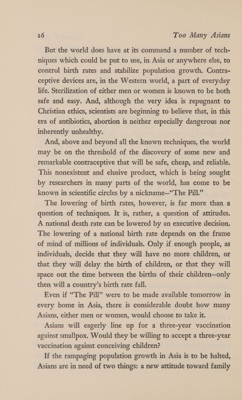 But the world does have at its command a number of tech- niques which could be put to use, in Asia or anywhere else, to control birth rates and stabilize population growth. Contra- ceptive devices are, in the Western world, a part of everyday life. Sterilization of either men or women is known to be both safe and easy. And, although the very idea is repugnant to Christian ethics, scientists are beginning to believe that, in this era of antibiotics, abortion is neither especially dangerous nor inherently unhealthy. And, above and beyond all the known techniques, the world may be on the threshold of the discovery of some new and remarkable contraceptive that will be safe, cheap, and reliable. This nonexistent and elusive product, which is being sought by researchers in many parts of the world, has come to be known in scientific circles by a nickname—“The Pill.” The lowering of birth rates, however, is far more than a question of techniques. It is, rather, a question of attitudes. A national death rate can be lowered by an executive decision. The lowering of a national birth rate depends on the frame of mind of millions of individuals. Only if enough people, as individuals, decide that they will have no more children, or that they will delay the birth of children, or that they will space out the time between the births of their children—only then will a country’s birth rate fall. Even if “The Pill” were to be made available tomorrow in every home in Asia, there is considerable doubt how many Asians, either men or women, would choose to take it. Asians will eagerly line up for a three-year vaccination against smallpox. Would they be willing to accept a three-year vaccination against conceiving children? If the rampaging population growth in Asia is to be halted, Asians are in need of two things: a new attitude toward family