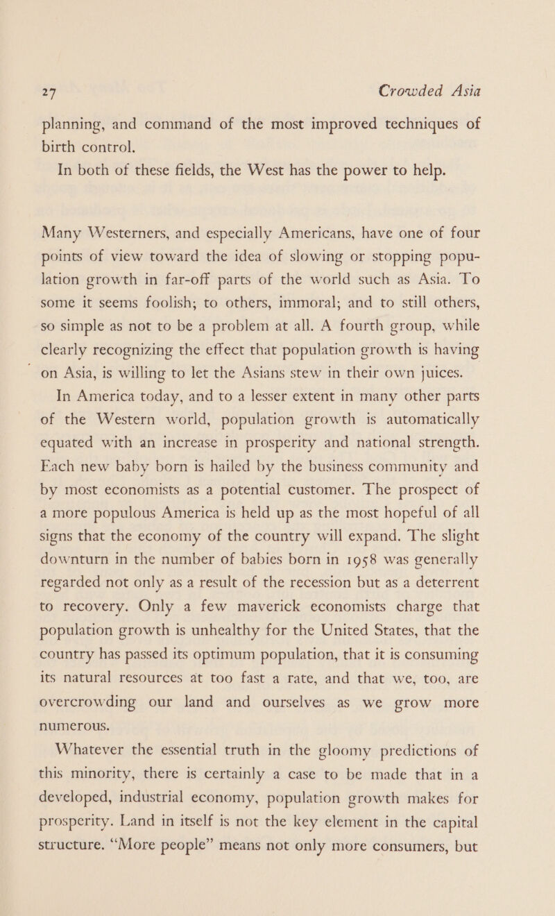 planning, and command of the most improved techniques of birth control. In both of these fields, the West has the power to help. Many Westerners, and especially Americans, have one of four points of view toward the idea of slowing or stopping popu- lation growth in far-off parts of the world such as Asia. To some it seems foolish; to others, immoral; and to still others, so simple as not to be a problem at all. A fourth group, while clearly recognizing the effect that population growth is having on Asia, is willing to let the Asians stew in their own juices. In America today, and to a lesser extent in many other parts of the Western world, population growth is automatically equated with an increase in prosperity and national strength. Fach new baby born is hailed by the business community and by most economists as a potential customer. The prospect of a more populous America is held up as the most hopeful of all signs that the economy of the country will expand. The slight downturn in the number of babies born in 1958 was generally regarded not only as a result of the recession but as a deterrent to recovery. Only a few maverick economists charge that population growth is unhealthy for the United States, that the country has passed its optimum population, that it is consuming its natural resources at too fast a rate, and that we, too, are overcrowding our land and ourselves as we grow more numerous. Whatever the essential truth in the gloomy predictions of this minority, there is certainly a case to be made that in a developed, industrial economy, population growth makes for prosperity. Land in itself is not the key element in the capital structure. “More people” means not only more consumers, but