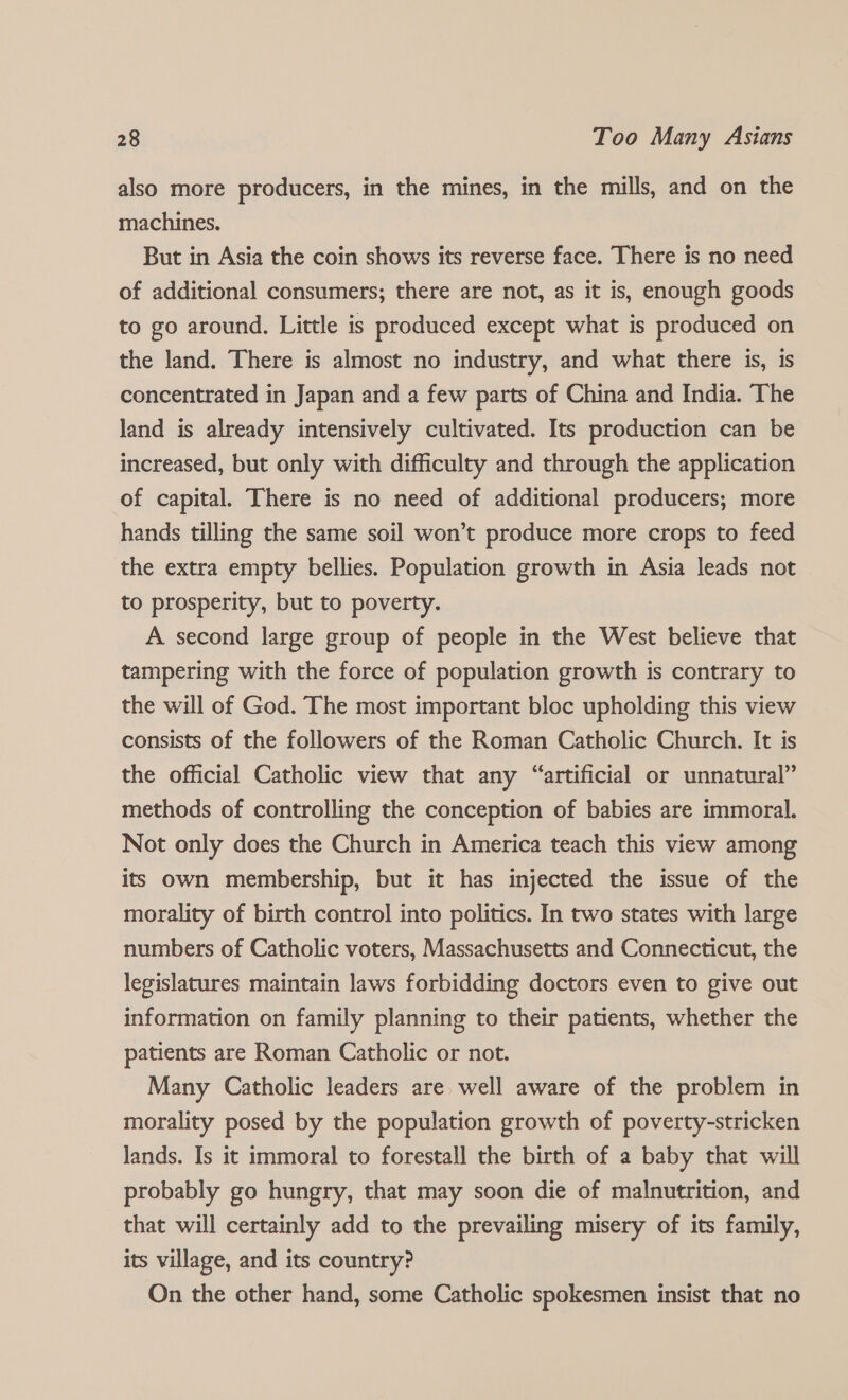 also more producers, in the mines, in the mills, and on the machines. But in Asia the coin shows its reverse face. There is no need of additional consumers; there are not, as it is, enough goods to go around. Little is produced except what is produced on the land. There is almost no industry, and what there is, is concentrated in Japan and a few parts of China and India. The land is already intensively cultivated. Its production can be increased, but only with difficulty and through the application of capital. There is no need of additional producers; more hands tilling the same soil won’t produce more crops to feed the extra empty bellies. Population growth in Asia leads not to prosperity, but to poverty. A second large group of people in the West believe that tampering with the force of population growth is contrary to the will of God. The most important bloc upholding this view consists of the followers of the Roman Catholic Church. It is the official Catholic view that any “artificial or unnatural” methods of controlling the conception of babies are immoral. Not only does the Church in America teach this view among its own membership, but it has injected the issue of the morality of birth control into politics. In two states with large numbers of Catholic voters, Massachusetts and Connecticut, the legislatures maintain laws forbidding doctors even to give out information on family planning to their patients, whether the patients are Roman Catholic or not. Many Catholic leaders are well aware of the problem in morality posed by the population growth of poverty-stricken lands. Is it immoral to forestall the birth of a baby that will probably go hungry, that may soon die of malnutrition, and that will certainly add to the prevailing misery of its family, its village, and its country? On the other hand, some Catholic spokesmen insist that no