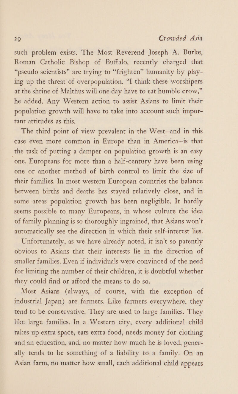 such problem exists. The Most Reverend Joseph A. Burke, Roman Catholic Bishop of Buffalo, recently charged that “pseudo scientists” are trying to “frighten” humanity by play- ing up the threat of overpopulation. “I think these worshipers at the shrine of Malthus will one day have to eat humble crow,” he added. Any Western action to assist Asians to limit their population growth will have to take into account such impor- tant attitudes as this. The third point of view prevalent in the West—and in this case even more common in Europe than in America—is that the task of putting a damper on population growth is an easy “one. Europeans for more than a half-century have been using one or another method of birth control to limit the size of their families. In most western European countries the balance between births and deaths has stayed relatively close, and in some areas population growth has been negligible. It hardly seems possible to many Europeans, in whose culture the idea of family planning is so thoroughly ingrained, that Asians won't automatically see the direction in which their self-interest lies. Unfortunately, as we have already noted, it isn’t so patently obvious to Asians that their interests lie in the direction of smaller families. Even if individuals were convinced of the need for limiting the number of their children, it is doubtful whether they could find or afford the means to do so. Most Asians (always, of course, with the exception of industrial Japan) are farmers. Like farmers everywhere, they tend to be conservative. They are used to large families. They like large families. In a Western city, every additional child takes up extra space, eats extra food, needs money for clothing and an education, and, no matter how much he is loved, gener- ally tends to be something of a liability to a family. On an Asian farm, no matter how small, each additional child appears